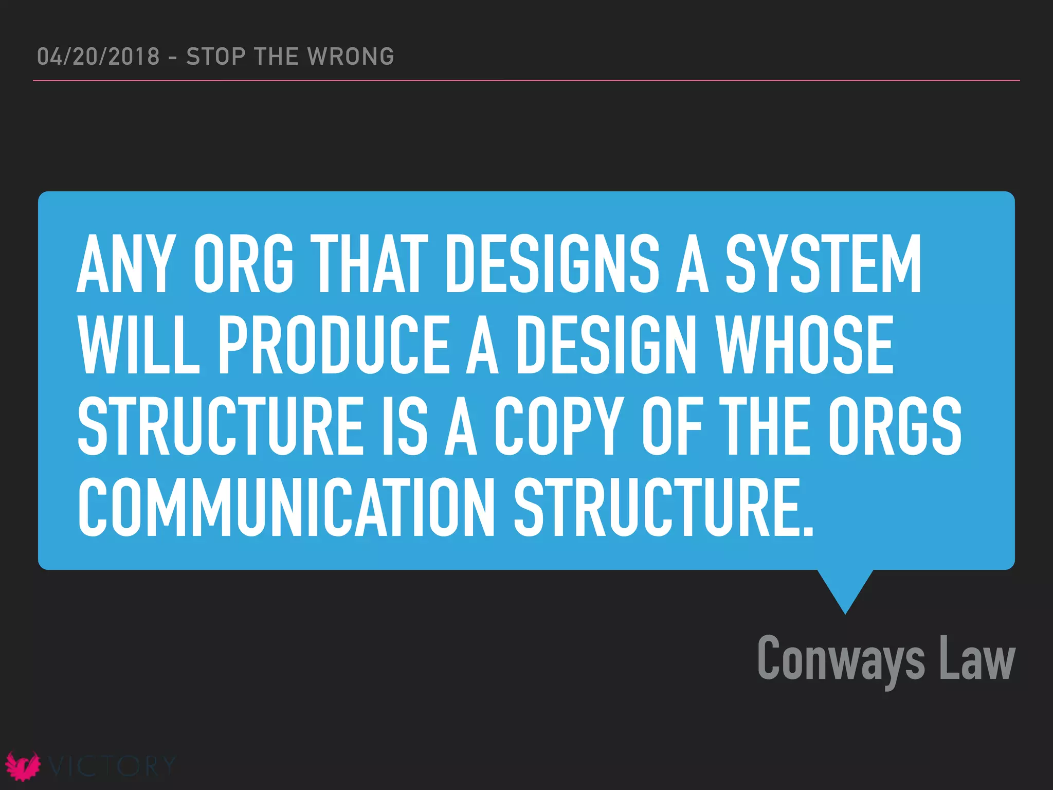 ANY ORG THAT DESIGNS A SYSTEM
WILL PRODUCE A DESIGN WHOSE
STRUCTURE IS A COPY OF THE ORGS
COMMUNICATION STRUCTURE.
Conways Law
04/20/2018 - STOP THE WRONG
 