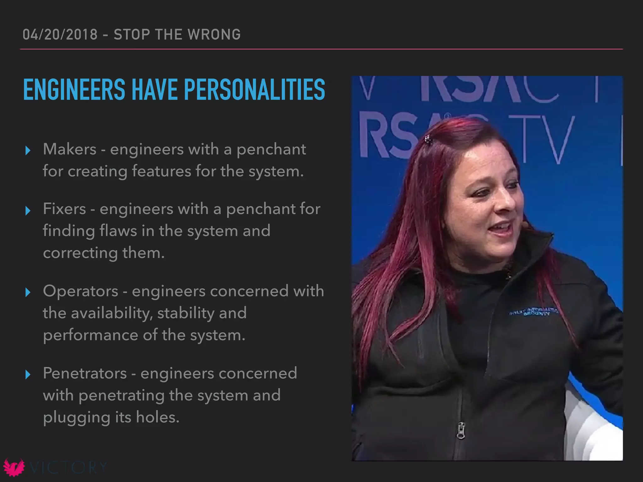04/20/2018 - STOP THE WRONG
ENGINEERS HAVE PERSONALITIES
▸ Makers - engineers with a penchant
for creating features for the system.
▸ Fixers - engineers with a penchant for
ﬁnding ﬂaws in the system and
correcting them.
▸ Operators - engineers concerned with
the availability, stability and
performance of the system.
▸ Penetrators - engineers concerned
with penetrating the system and
plugging its holes.
 
