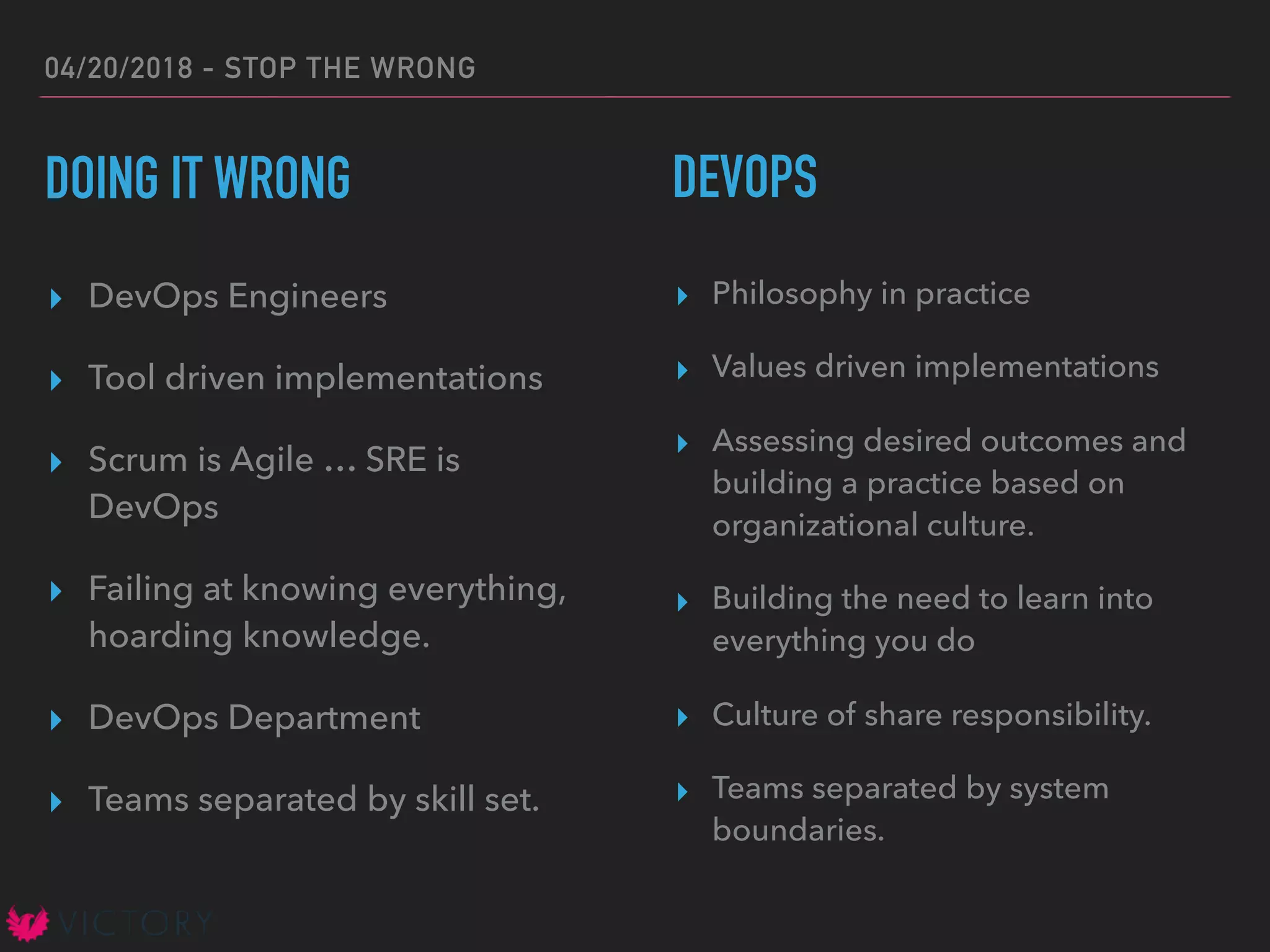 04/20/2018 - STOP THE WRONG
DOING IT WRONG
▸ DevOps Engineers
▸ Tool driven implementations
▸ Scrum is Agile … SRE is
DevOps
▸ Failing at knowing everything,
hoarding knowledge.
▸ DevOps Department
▸ Teams separated by skill set.
▸ Philosophy in practice
▸ Values driven implementations
▸ Assessing desired outcomes and
building a practice based on
organizational culture.
▸ Building the need to learn into
everything you do
▸ Culture of share responsibility.
▸ Teams separated by system
boundaries.
DEVOPS
 
