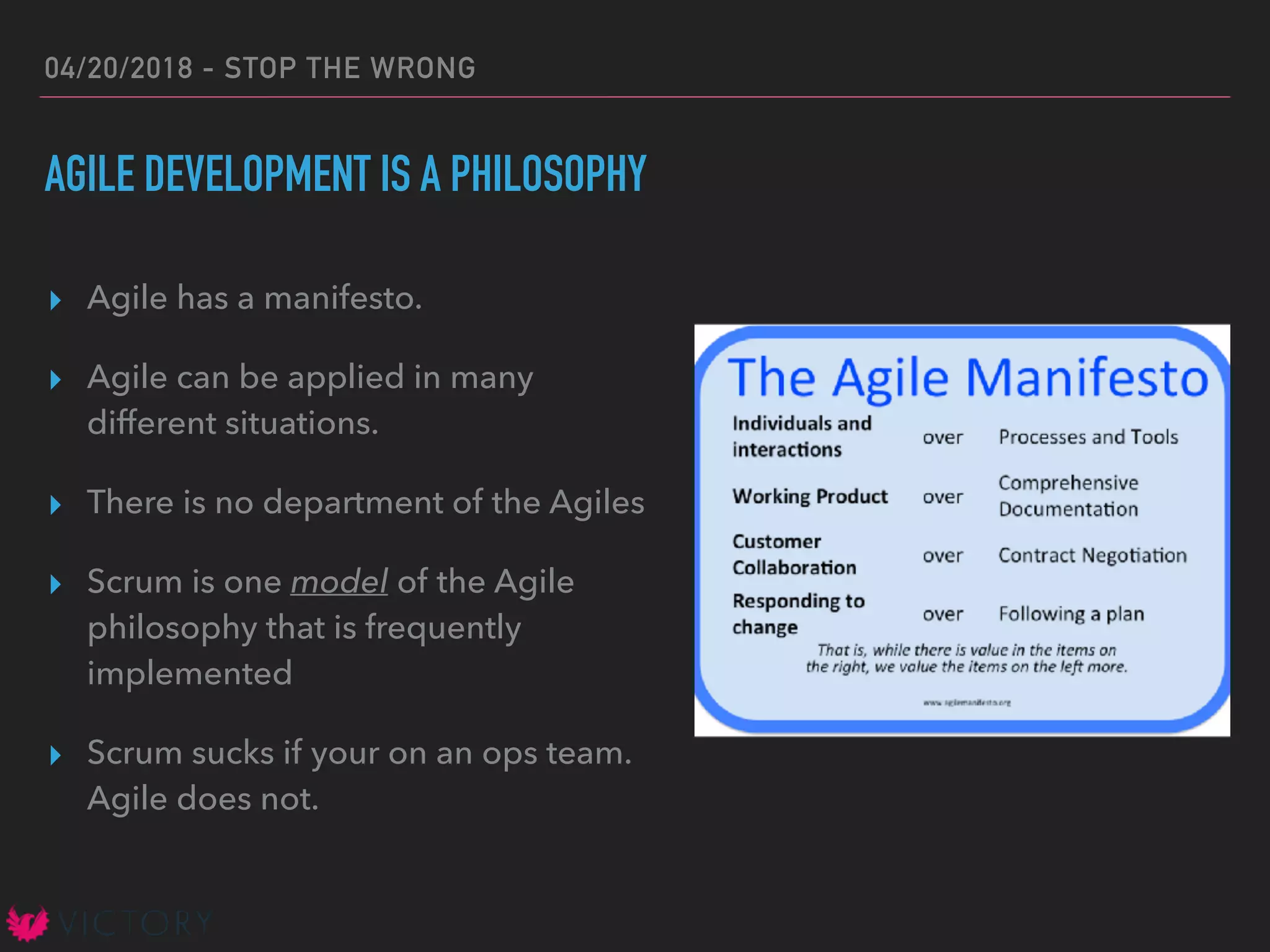 04/20/2018 - STOP THE WRONG
AGILE DEVELOPMENT IS A PHILOSOPHY
▸ Agile has a manifesto.
▸ Agile can be applied in many
different situations.
▸ There is no department of the Agiles
▸ Scrum is one model of the Agile
philosophy that is frequently
implemented
▸ Scrum sucks if your on an ops team.
Agile does not.
 