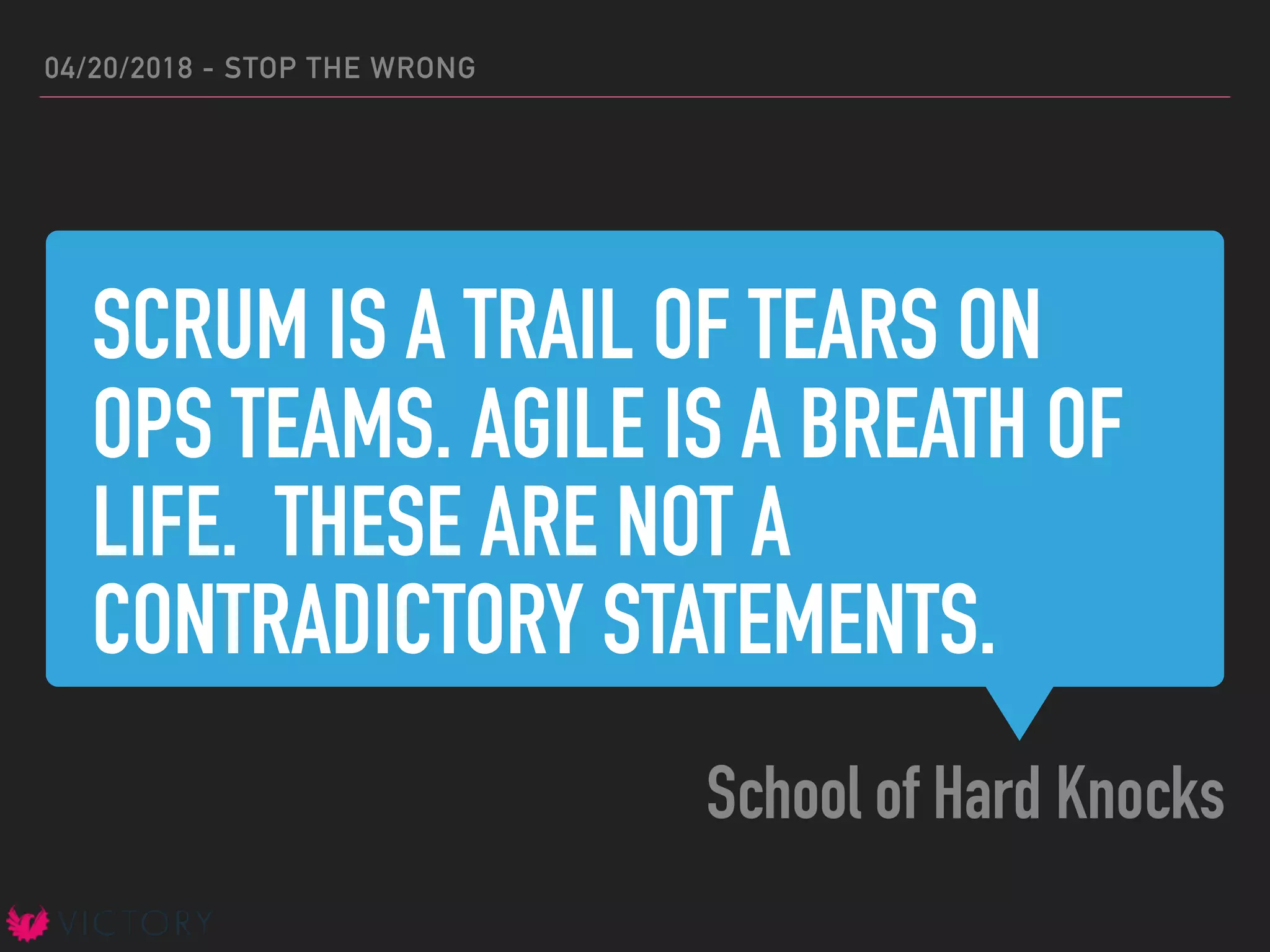 SCRUM IS A TRAIL OF TEARS ON
OPS TEAMS. AGILE IS A BREATH OF
LIFE. THESE ARE NOT A
CONTRADICTORY STATEMENTS.
School of Hard Knocks
04/20/2018 - STOP THE WRONG
 