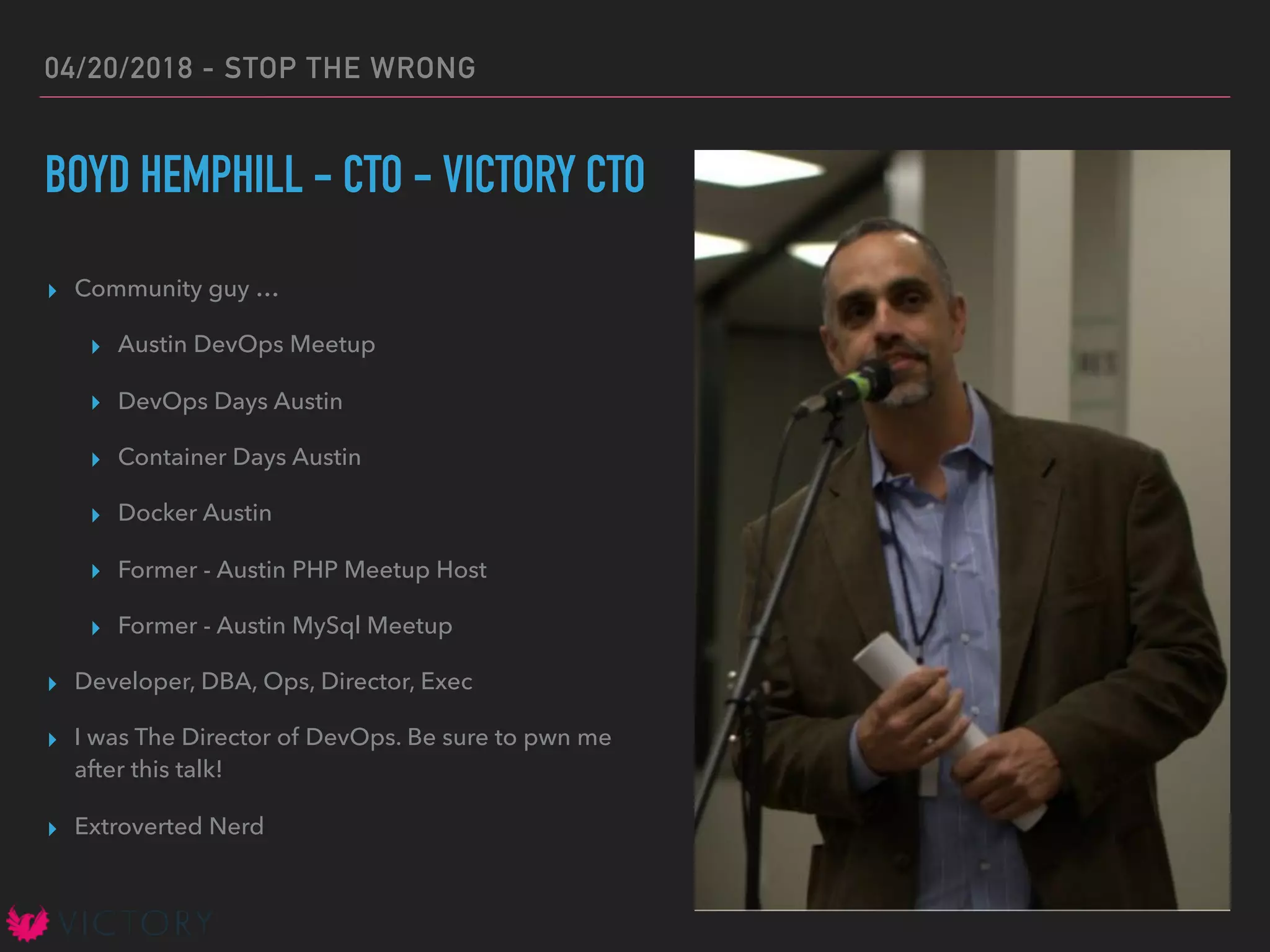 04/20/2018 - STOP THE WRONG
BOYD HEMPHILL - CTO - VICTORY CTO
▸ Community guy …
▸ Austin DevOps Meetup
▸ DevOps Days Austin
▸ Container Days Austin
▸ Docker Austin
▸ Former - Austin PHP Meetup Host
▸ Former - Austin MySql Meetup
▸ Developer, DBA, Ops, Director, Exec
▸ I was The Director of DevOps. Be sure to pwn me
after this talk!
▸ Extroverted Nerd
 