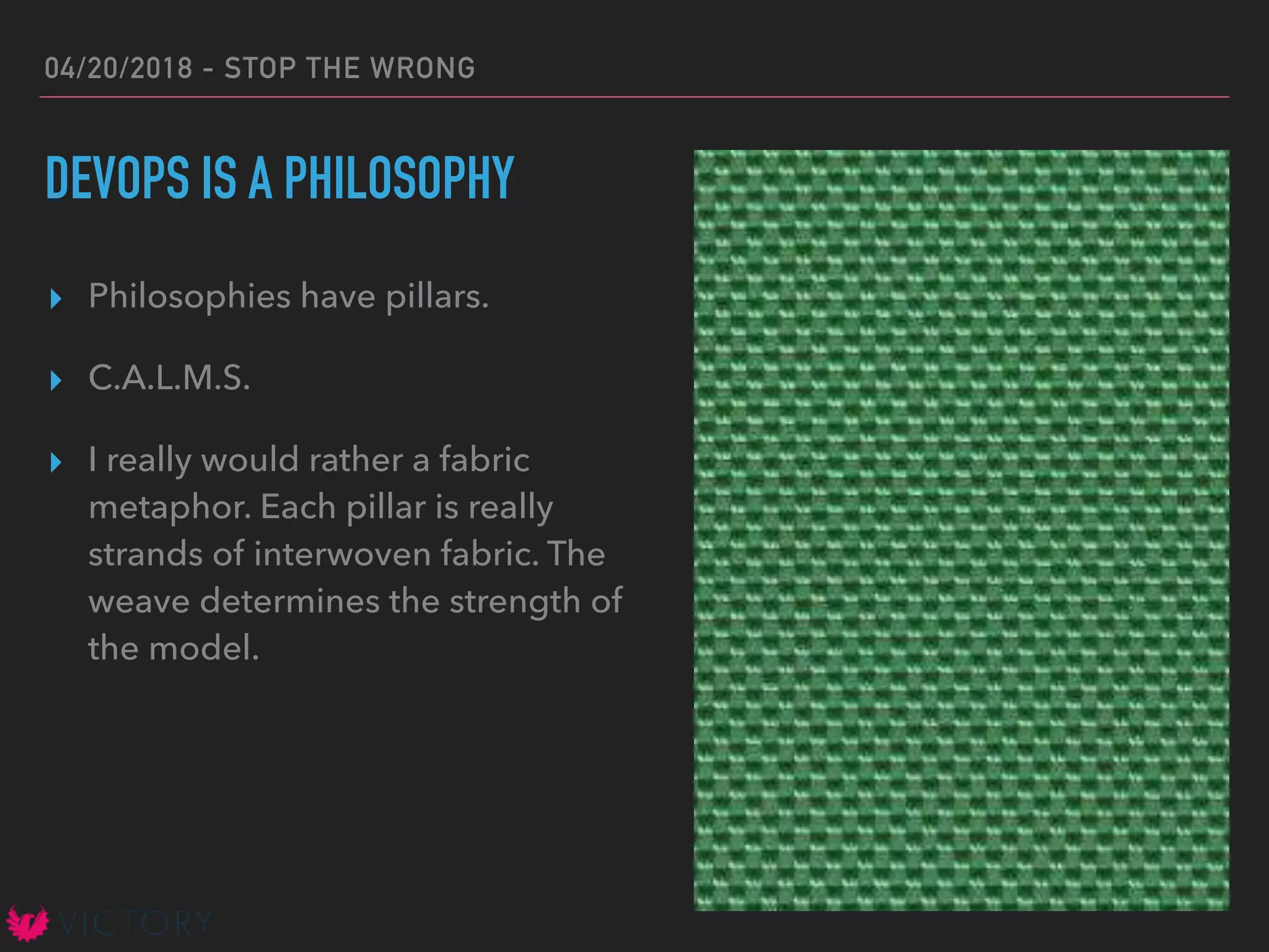 04/20/2018 - STOP THE WRONG
DEVOPS IS A PHILOSOPHY
▸ Philosophies have pillars.
▸ C.A.L.M.S.
▸ I really would rather a fabric
metaphor. Each pillar is really
strands of interwoven fabric. The
weave determines the strength of
the model.
 