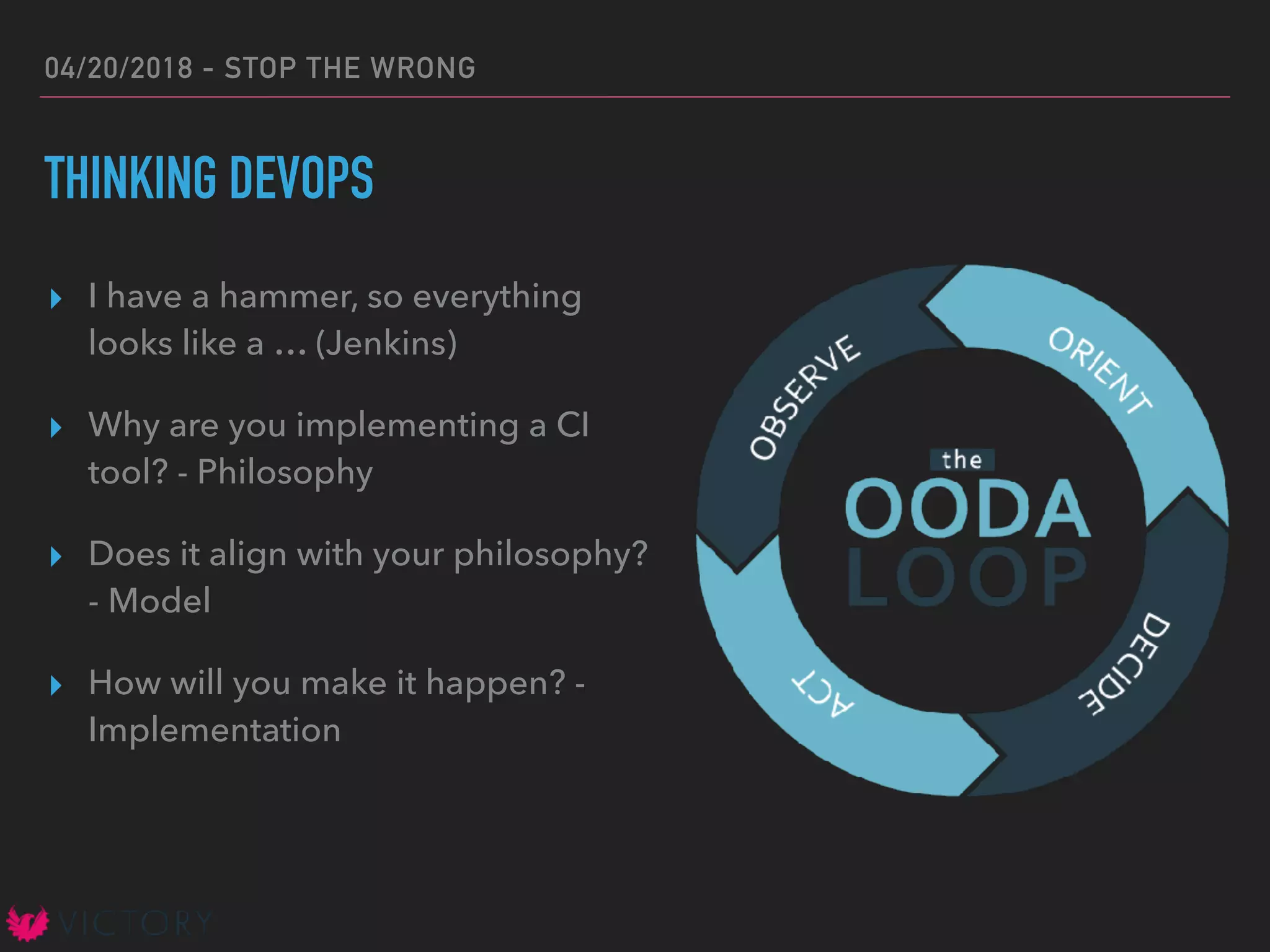 04/20/2018 - STOP THE WRONG
THINKING DEVOPS
▸ I have a hammer, so everything
looks like a … (Jenkins)
▸ Why are you implementing a CI
tool? - Philosophy
▸ Does it align with your philosophy?
- Model
▸ How will you make it happen? -
Implementation
 