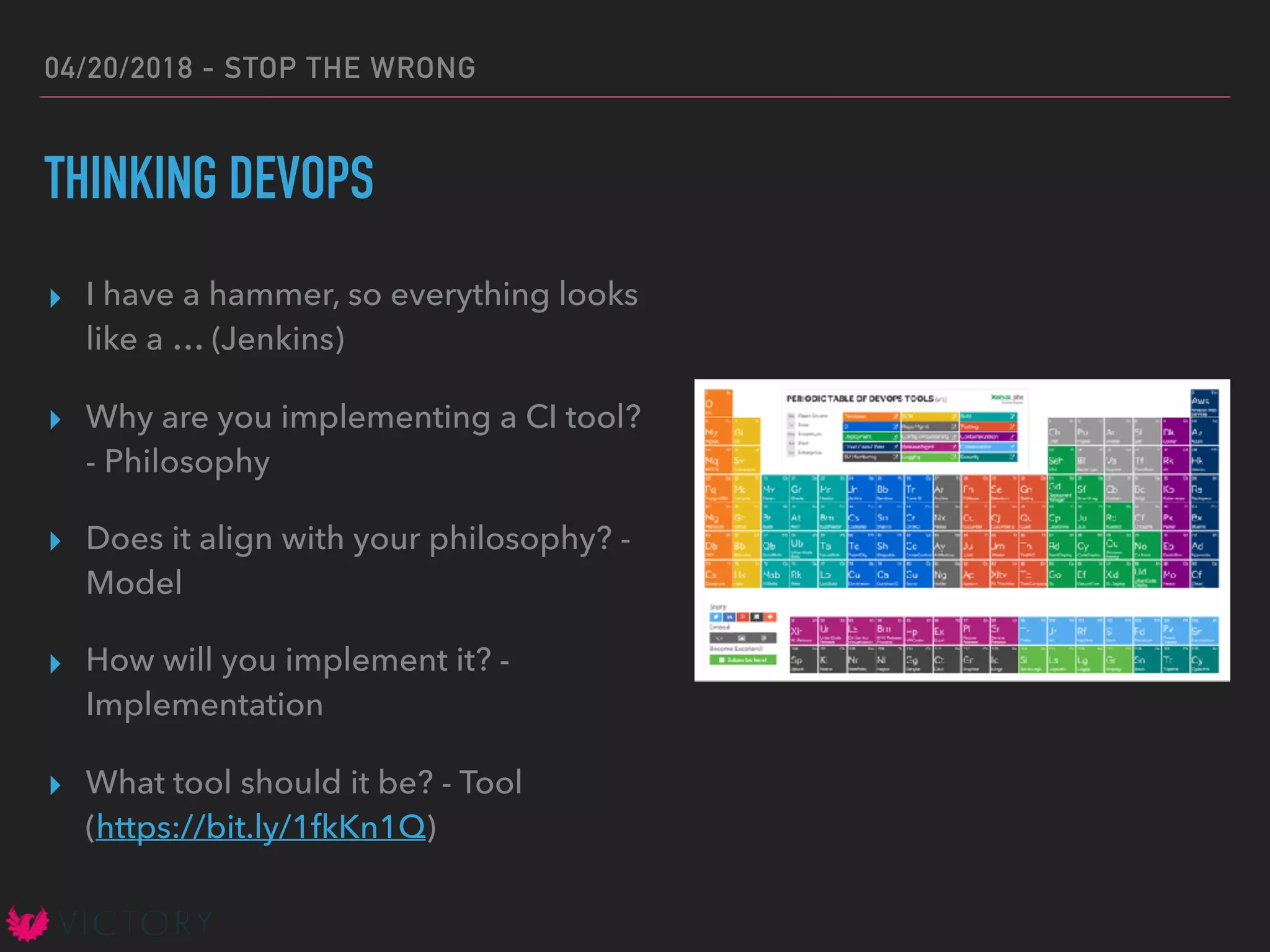 04/20/2018 - STOP THE WRONG
THINKING DEVOPS
▸ I have a hammer, so everything looks
like a … (Jenkins)
▸ Why are you implementing a CI tool?
- Philosophy
▸ Does it align with your philosophy? -
Model
▸ How will you implement it? -
Implementation
▸ What tool should it be? - Tool
(https://bit.ly/1fkKn1Q)
 
