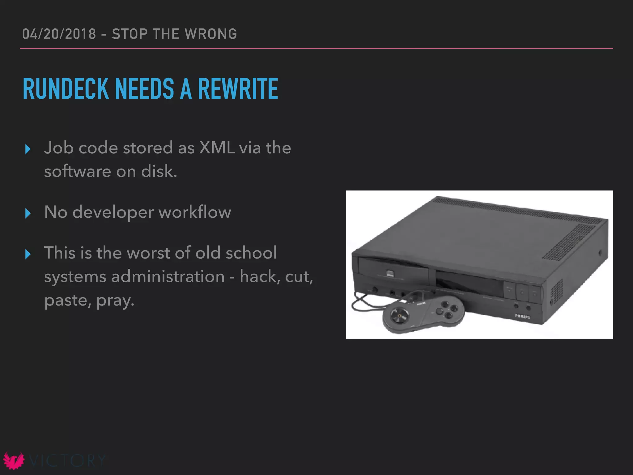 04/20/2018 - STOP THE WRONG
RUNDECK NEEDS A REWRITE
▸ Job code stored as XML via the
software on disk.
▸ No developer workﬂow
▸ This is the worst of old school
systems administration - hack, cut,
paste, pray.
 