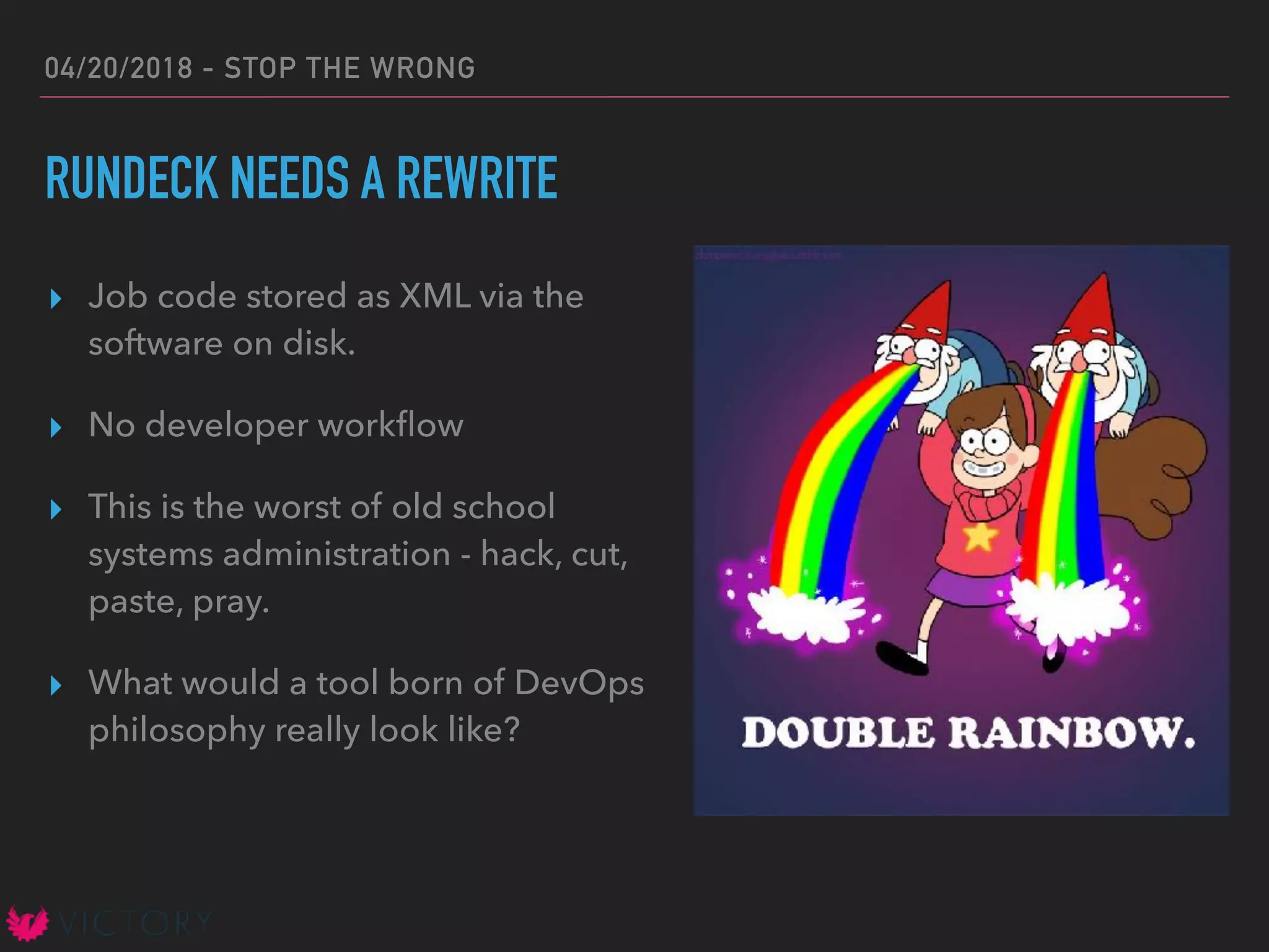 04/20/2018 - STOP THE WRONG
RUNDECK NEEDS A REWRITE
▸ Job code stored as XML via the
software on disk.
▸ No developer workﬂow
▸ This is the worst of old school
systems administration - hack, cut,
paste, pray.
▸ What would a tool born of DevOps
philosophy really look like?
 