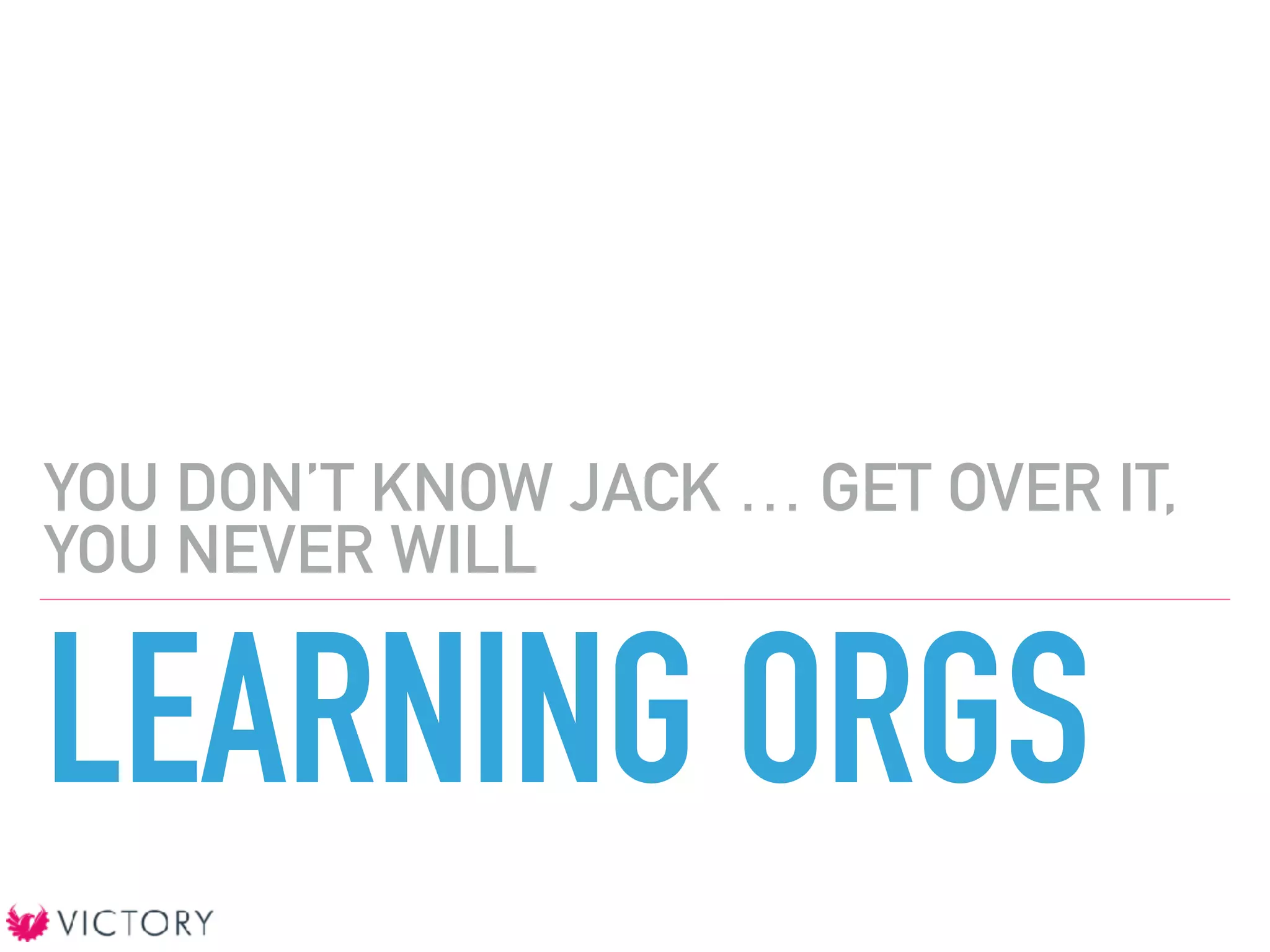 LEARNING ORGS
YOU DON’T KNOW JACK … GET OVER IT,
YOU NEVER WILL
 