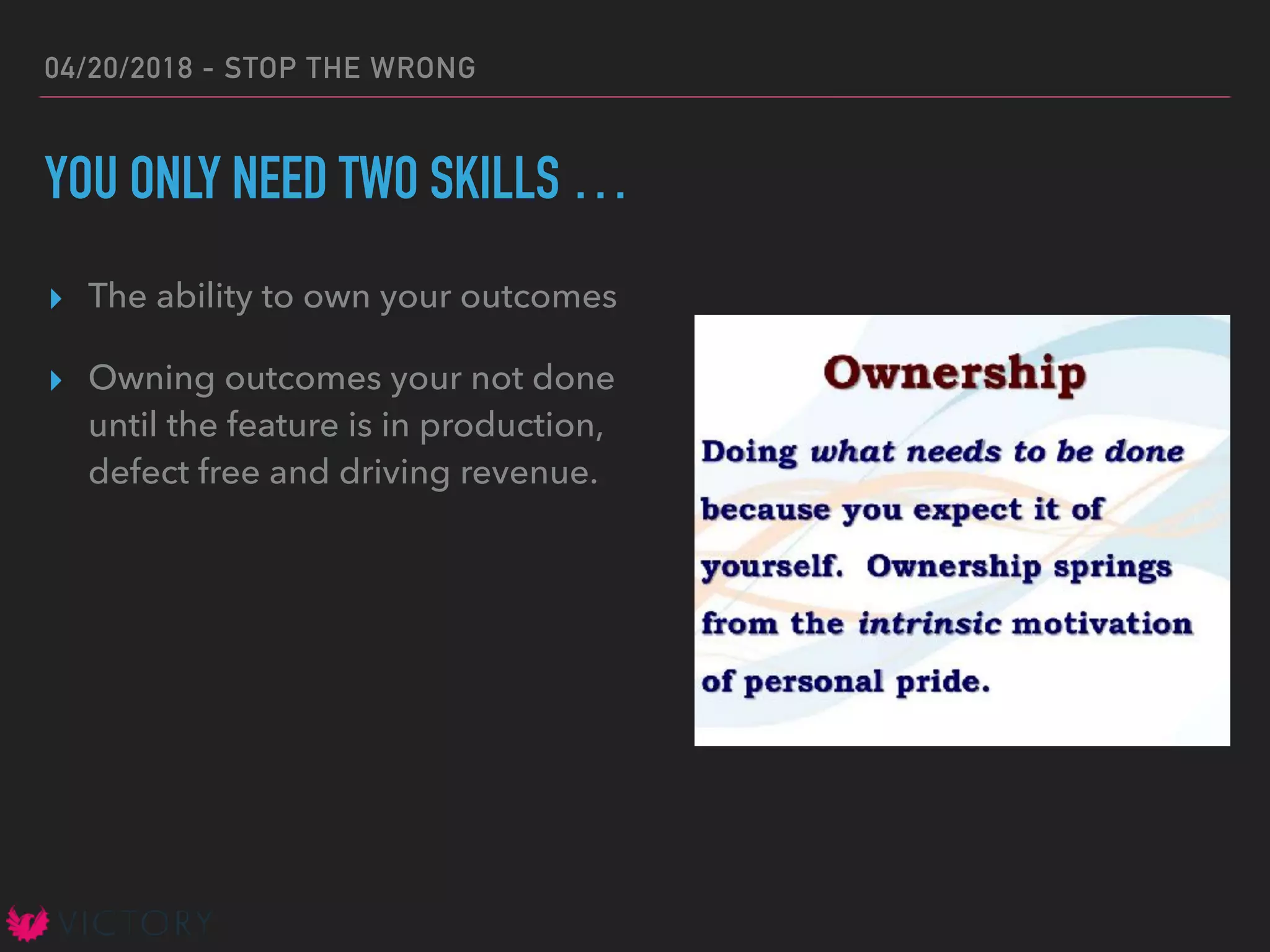 04/20/2018 - STOP THE WRONG
YOU ONLY NEED TWO SKILLS …
▸ The ability to own your outcomes
▸ Owning outcomes your not done
until the feature is in production,
defect free and driving revenue.
 