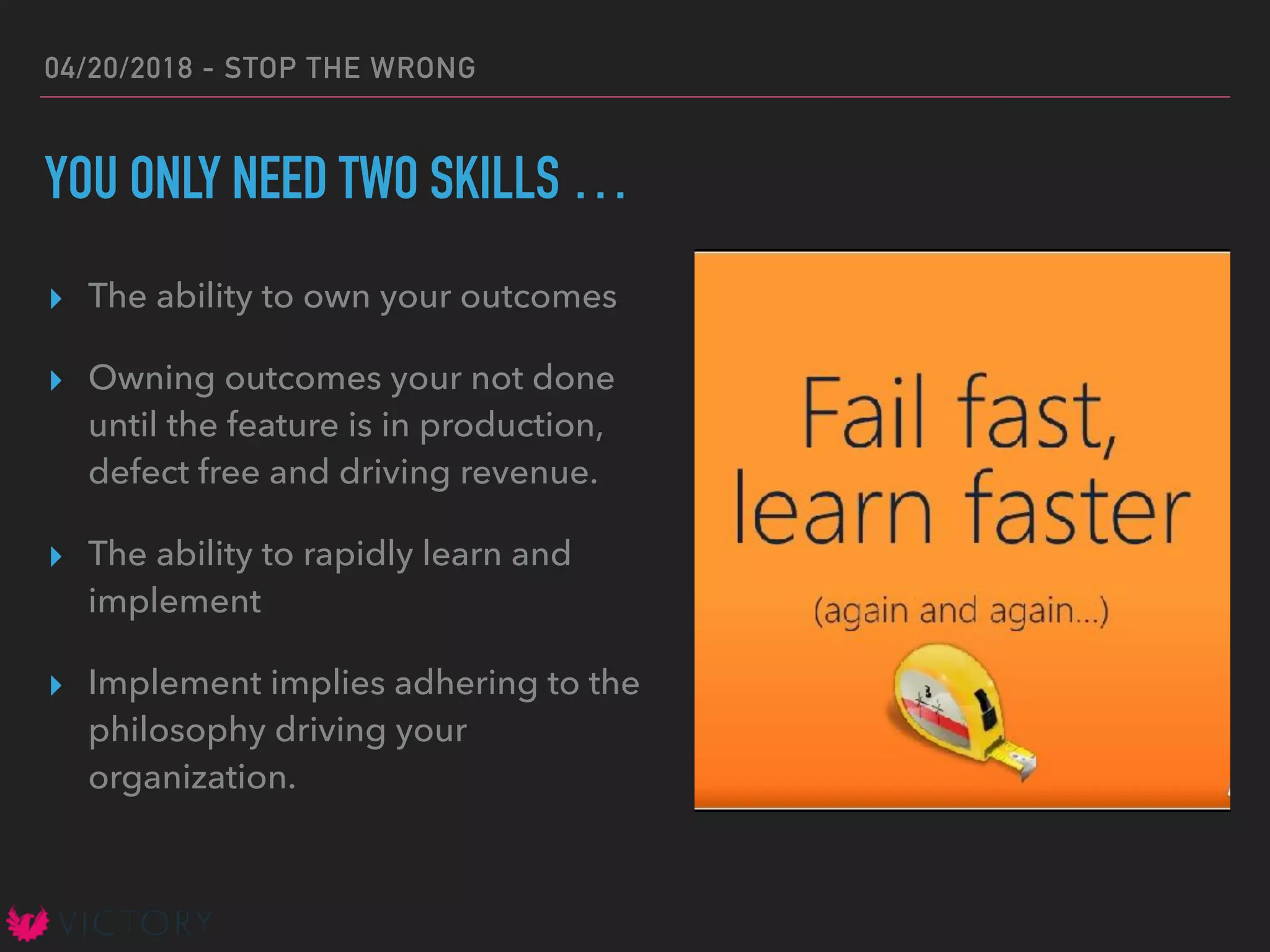 04/20/2018 - STOP THE WRONG
YOU ONLY NEED TWO SKILLS …
▸ The ability to own your outcomes
▸ Owning outcomes your not done
until the feature is in production,
defect free and driving revenue.
▸ The ability to rapidly learn and
implement
▸ Implement implies adhering to the
philosophy driving your
organization.
 