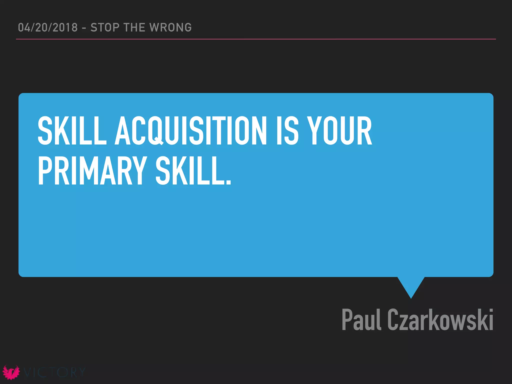 SKILL ACQUISITION IS YOUR
PRIMARY SKILL.
Paul Czarkowski
04/20/2018 - STOP THE WRONG
 