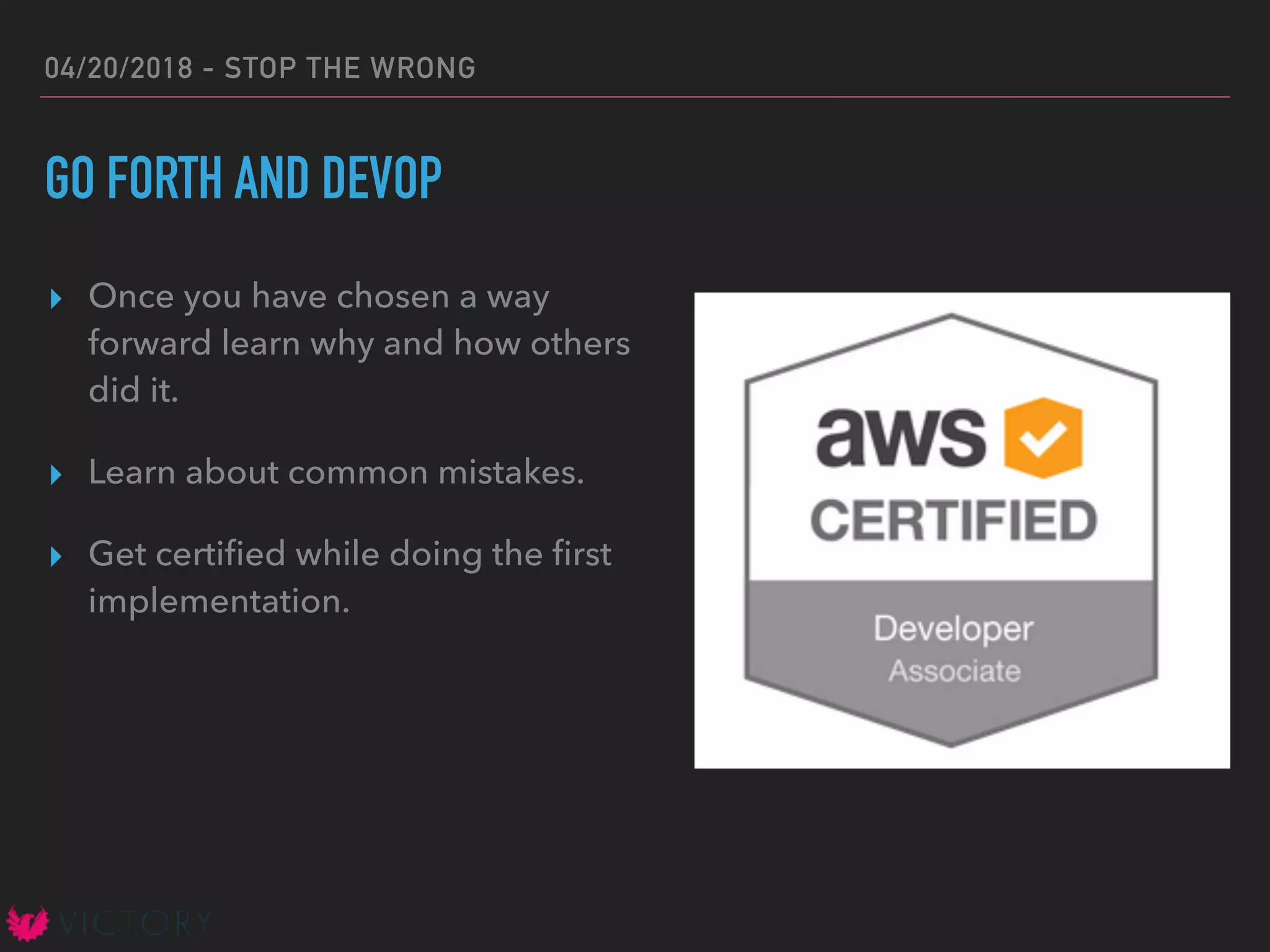 04/20/2018 - STOP THE WRONG
GO FORTH AND DEVOP
▸ Once you have chosen a way
forward learn why and how others
did it.
▸ Learn about common mistakes.
▸ Get certiﬁed while doing the ﬁrst
implementation.
 