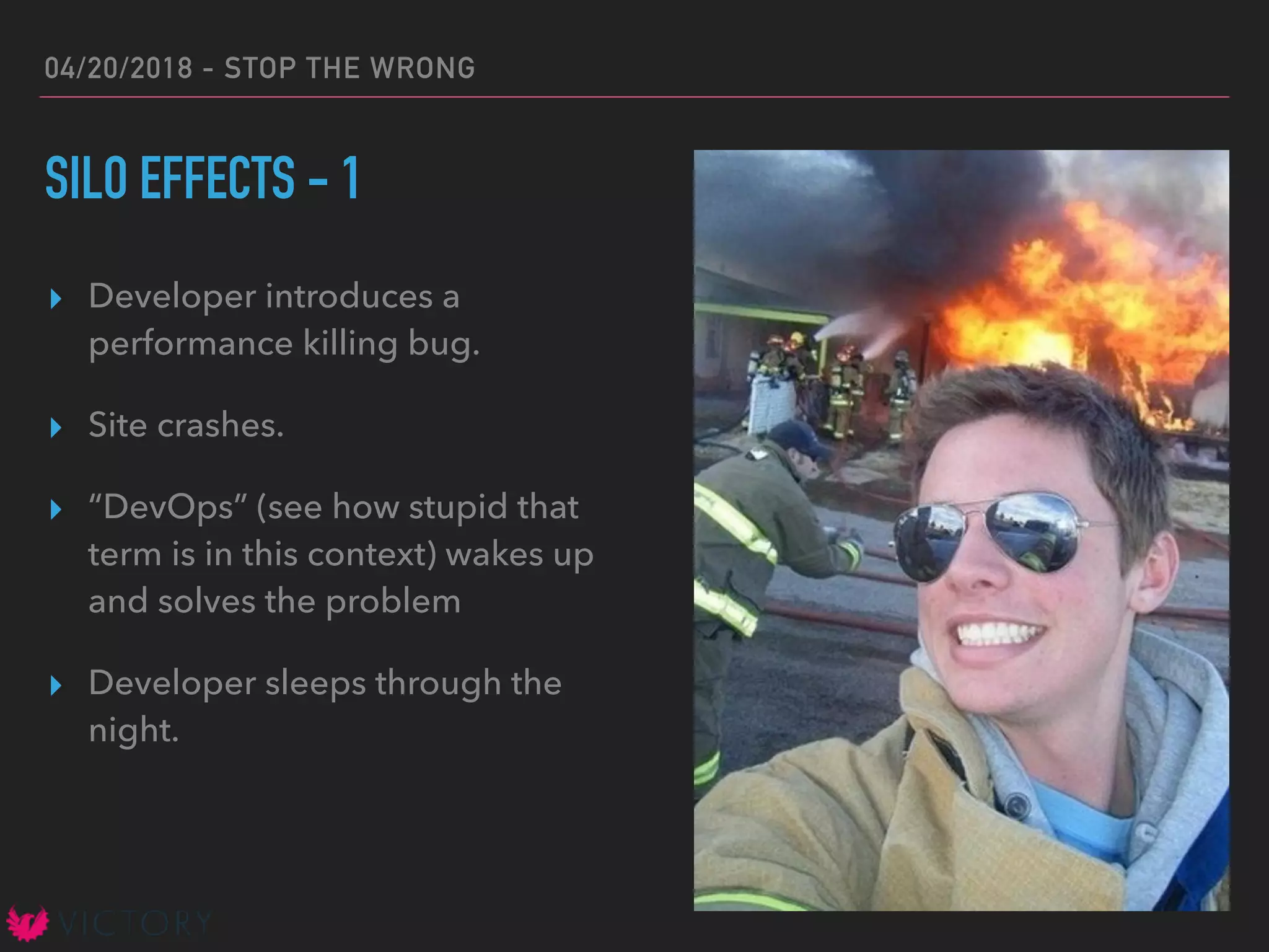 04/20/2018 - STOP THE WRONG
SILO EFFECTS - 1
▸ Developer introduces a
performance killing bug.
▸ Site crashes.
▸ “DevOps” (see how stupid that
term is in this context) wakes up
and solves the problem
▸ Developer sleeps through the
night.
 