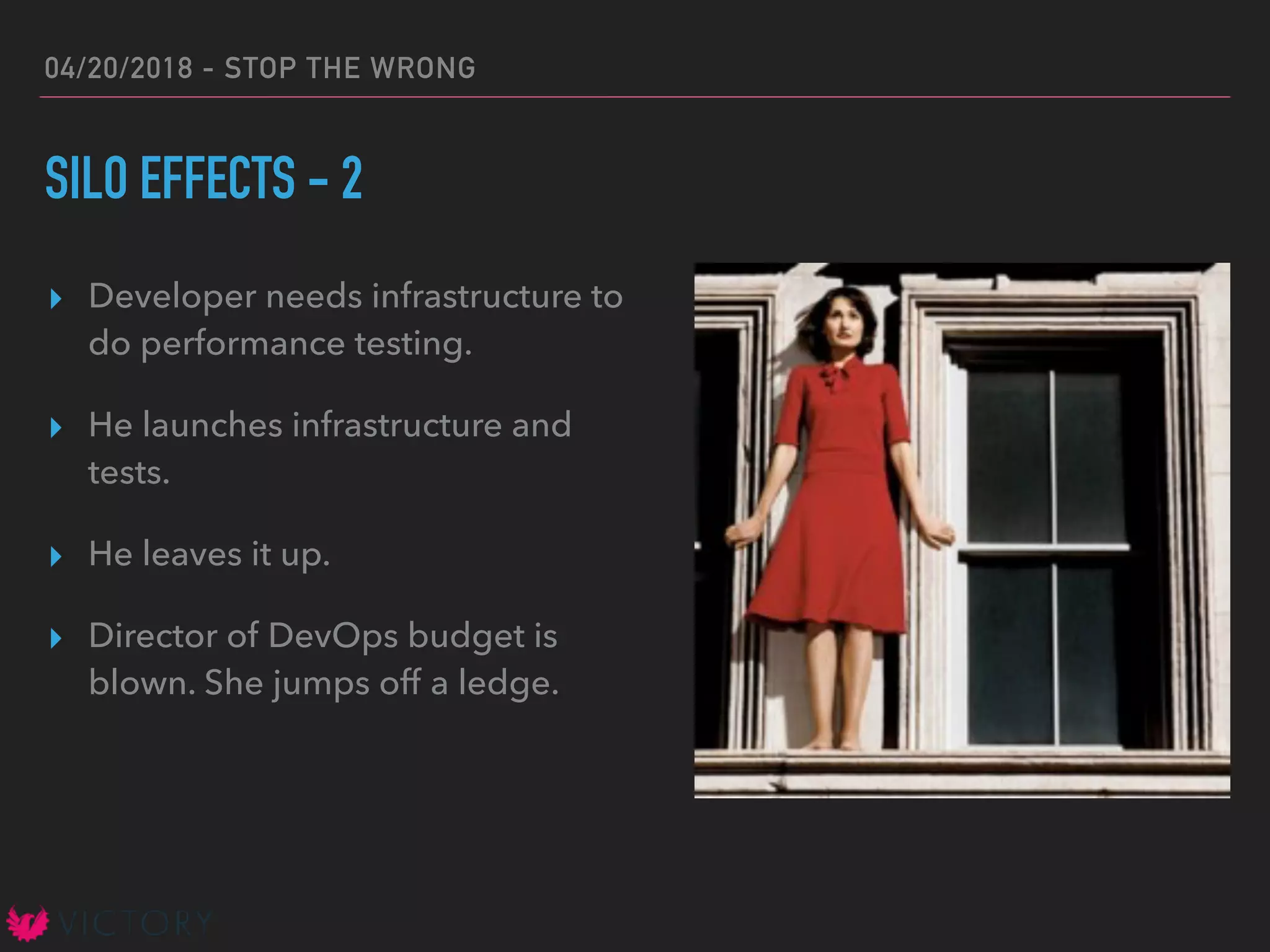 04/20/2018 - STOP THE WRONG
SILO EFFECTS - 2
▸ Developer needs infrastructure to
do performance testing.
▸ He launches infrastructure and
tests.
▸ He leaves it up.
▸ Director of DevOps budget is
blown. She jumps off a ledge.
 