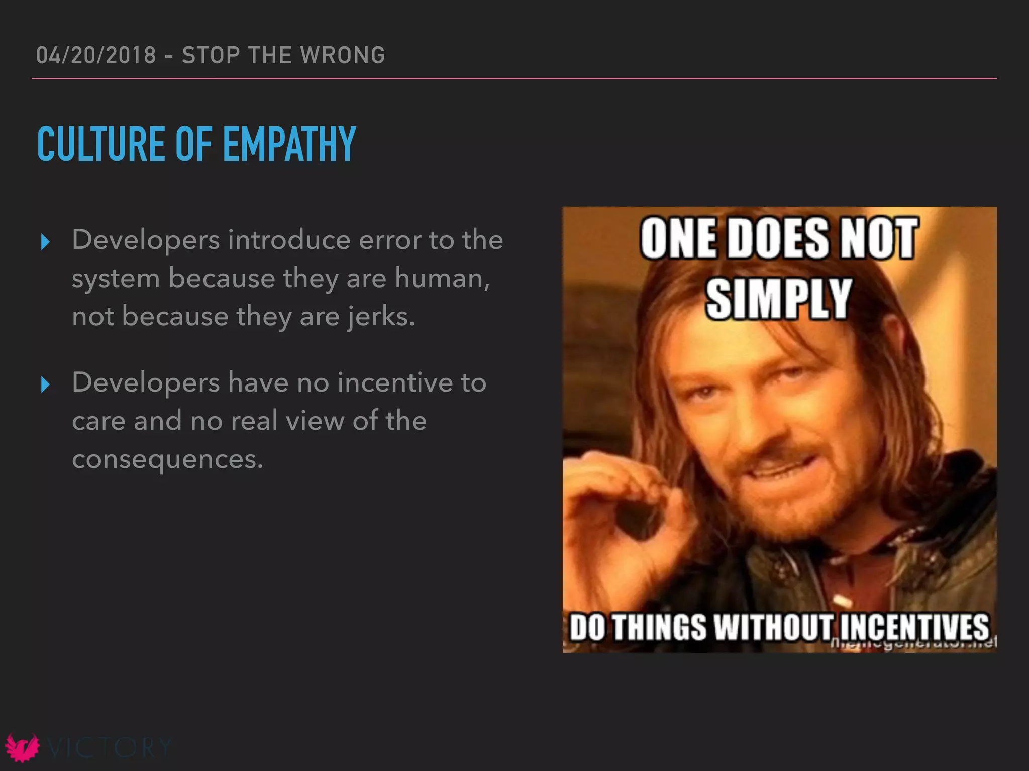 04/20/2018 - STOP THE WRONG
CULTURE OF EMPATHY
▸ Developers introduce error to the
system because they are human,
not because they are jerks.
▸ Developers have no incentive to
care and no real view of the
consequences.
 
