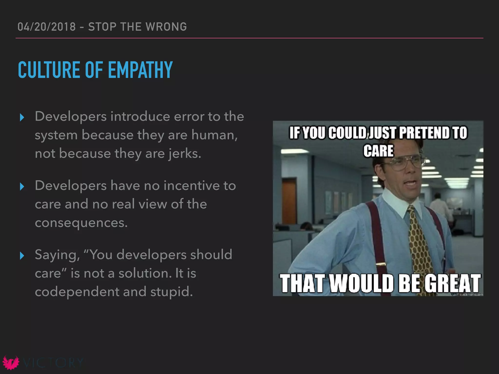 04/20/2018 - STOP THE WRONG
CULTURE OF EMPATHY
▸ Developers introduce error to the
system because they are human,
not because they are jerks.
▸ Developers have no incentive to
care and no real view of the
consequences.
▸ Saying, “You developers should
care” is not a solution. It is
codependent and stupid.
 