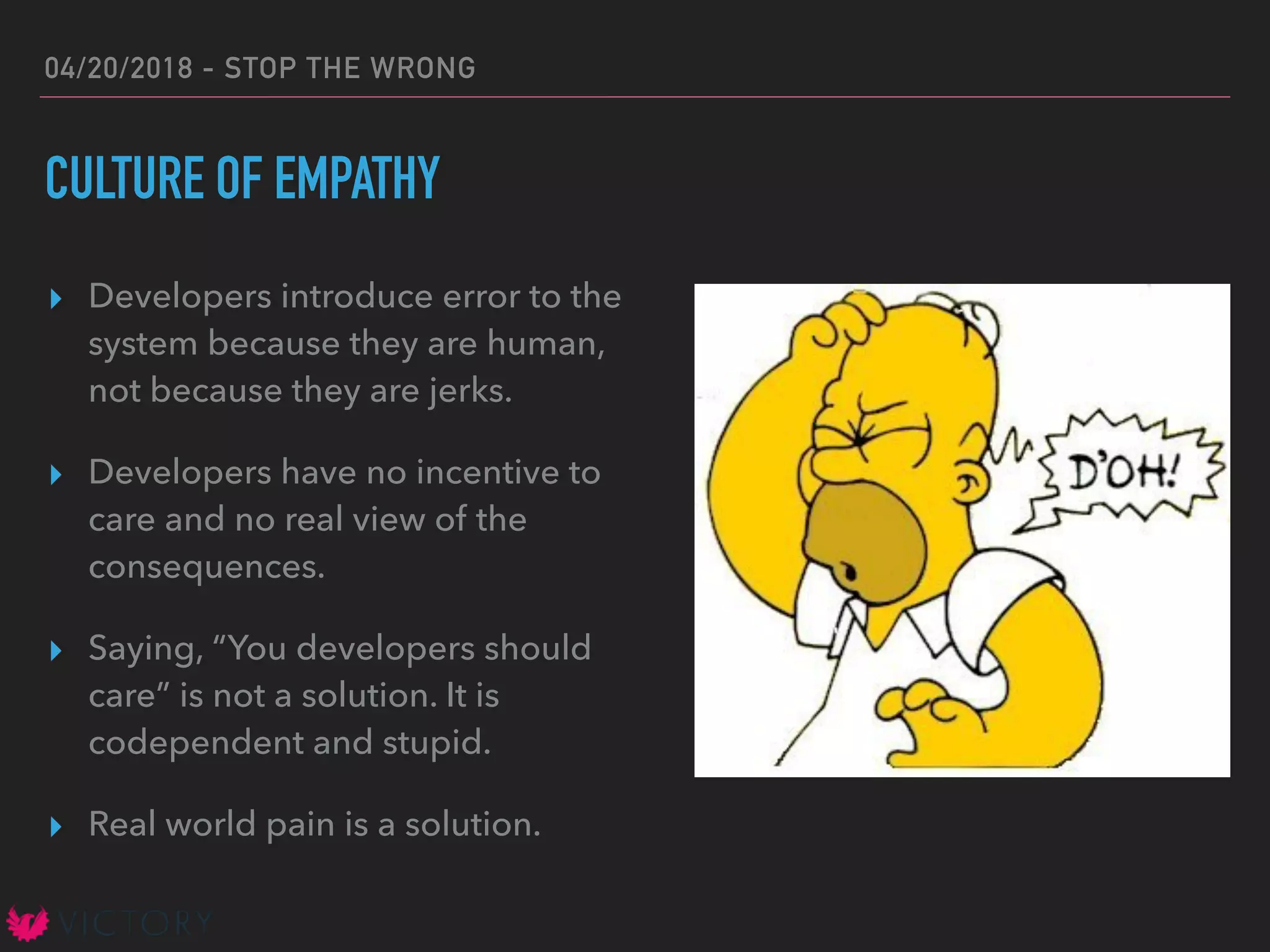 04/20/2018 - STOP THE WRONG
CULTURE OF EMPATHY
▸ Developers introduce error to the
system because they are human,
not because they are jerks.
▸ Developers have no incentive to
care and no real view of the
consequences.
▸ Saying, “You developers should
care” is not a solution. It is
codependent and stupid.
▸ Real world pain is a solution.
 
