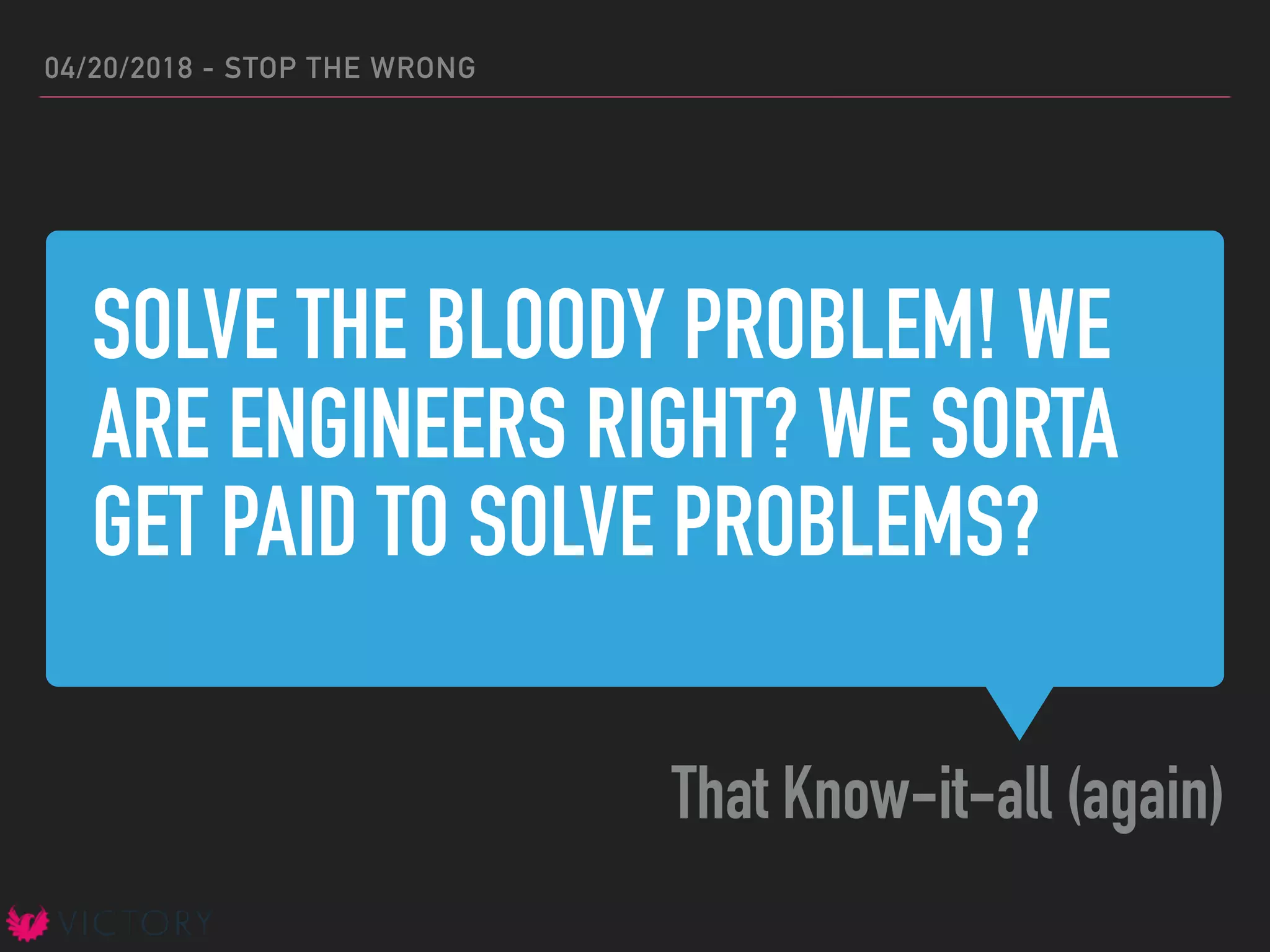 SOLVE THE BLOODY PROBLEM! WE
ARE ENGINEERS RIGHT? WE SORTA
GET PAID TO SOLVE PROBLEMS?
That Know-it-all (again)
04/20/2018 - STOP THE WRONG
 