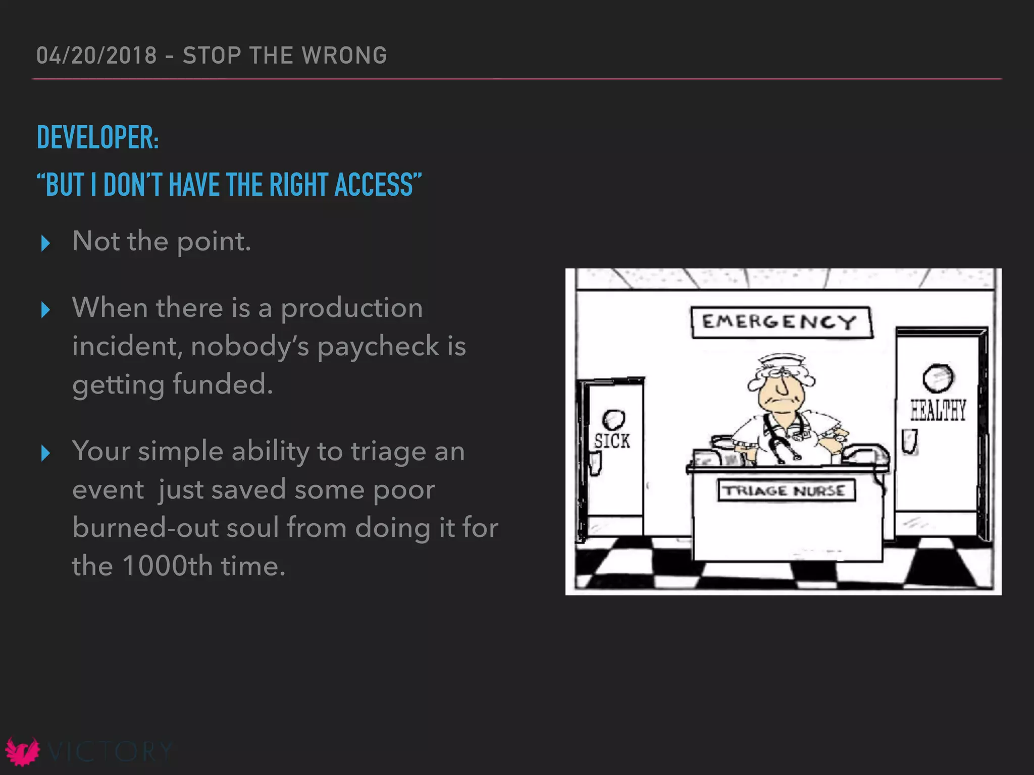 04/20/2018 - STOP THE WRONG
DEVELOPER:
“BUT I DON’T HAVE THE RIGHT ACCESS”
▸ Not the point.
▸ When there is a production
incident, nobody’s paycheck is
getting funded.
▸ Your simple ability to triage an
event just saved some poor
burned-out soul from doing it for
the 1000th time.
 
