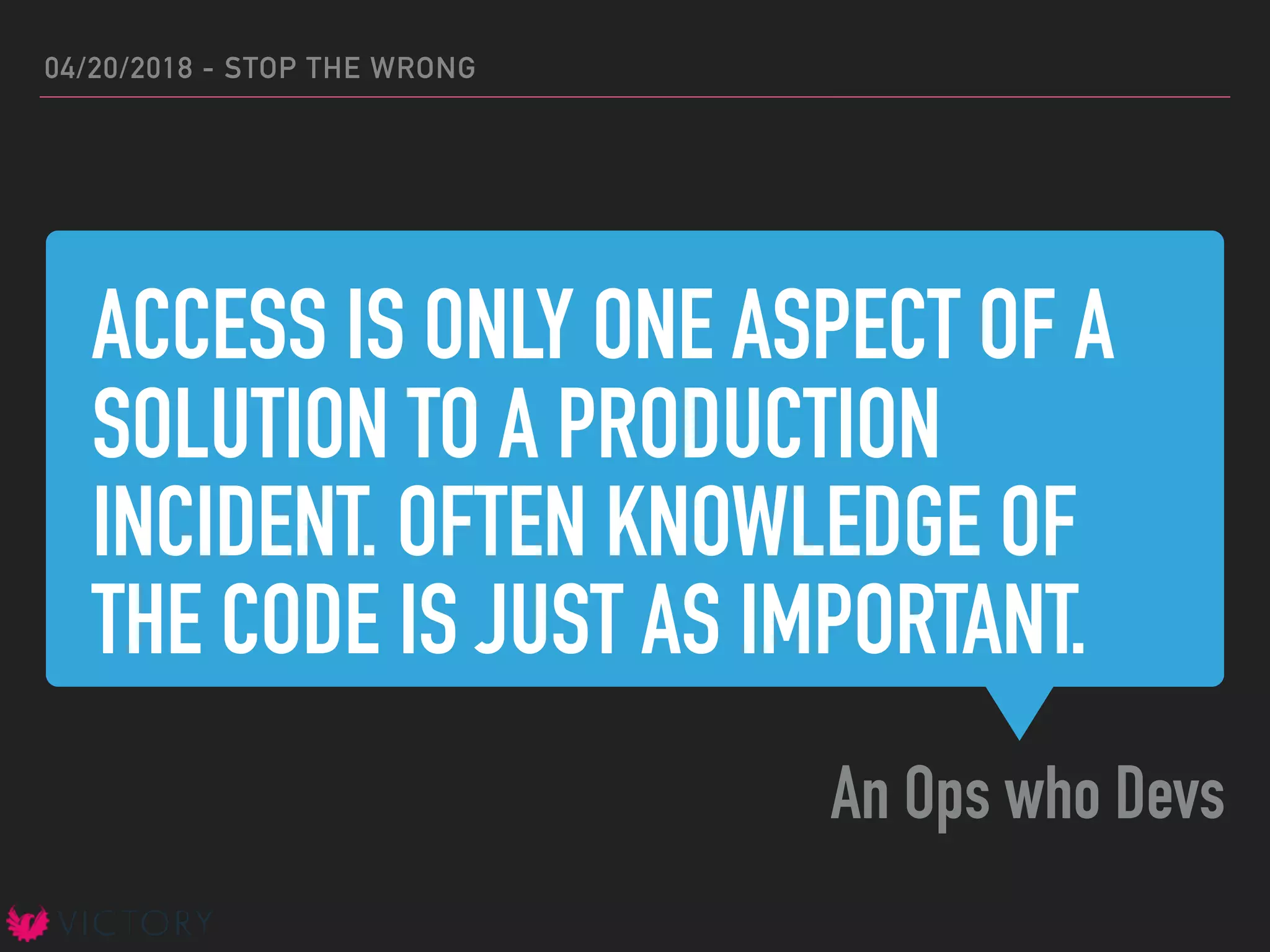 ACCESS IS ONLY ONE ASPECT OF A
SOLUTION TO A PRODUCTION
INCIDENT. OFTEN KNOWLEDGE OF
THE CODE IS JUST AS IMPORTANT.
An Ops who Devs
04/20/2018 - STOP THE WRONG
 