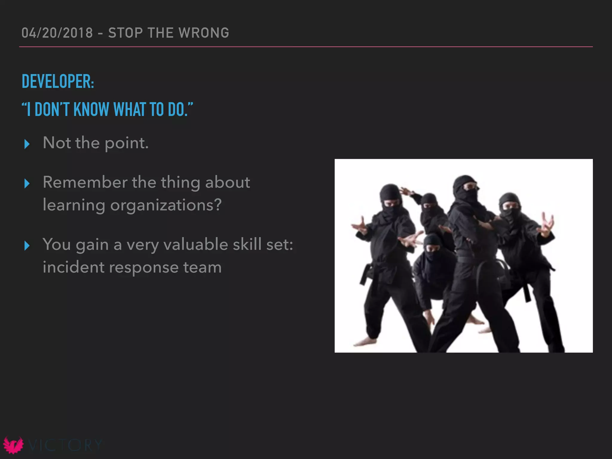 04/20/2018 - STOP THE WRONG
DEVELOPER:
“I DON’T KNOW WHAT TO DO.”
▸ Not the point.
▸ Remember the thing about
learning organizations?
▸ You gain a very valuable skill set:
incident response team
 