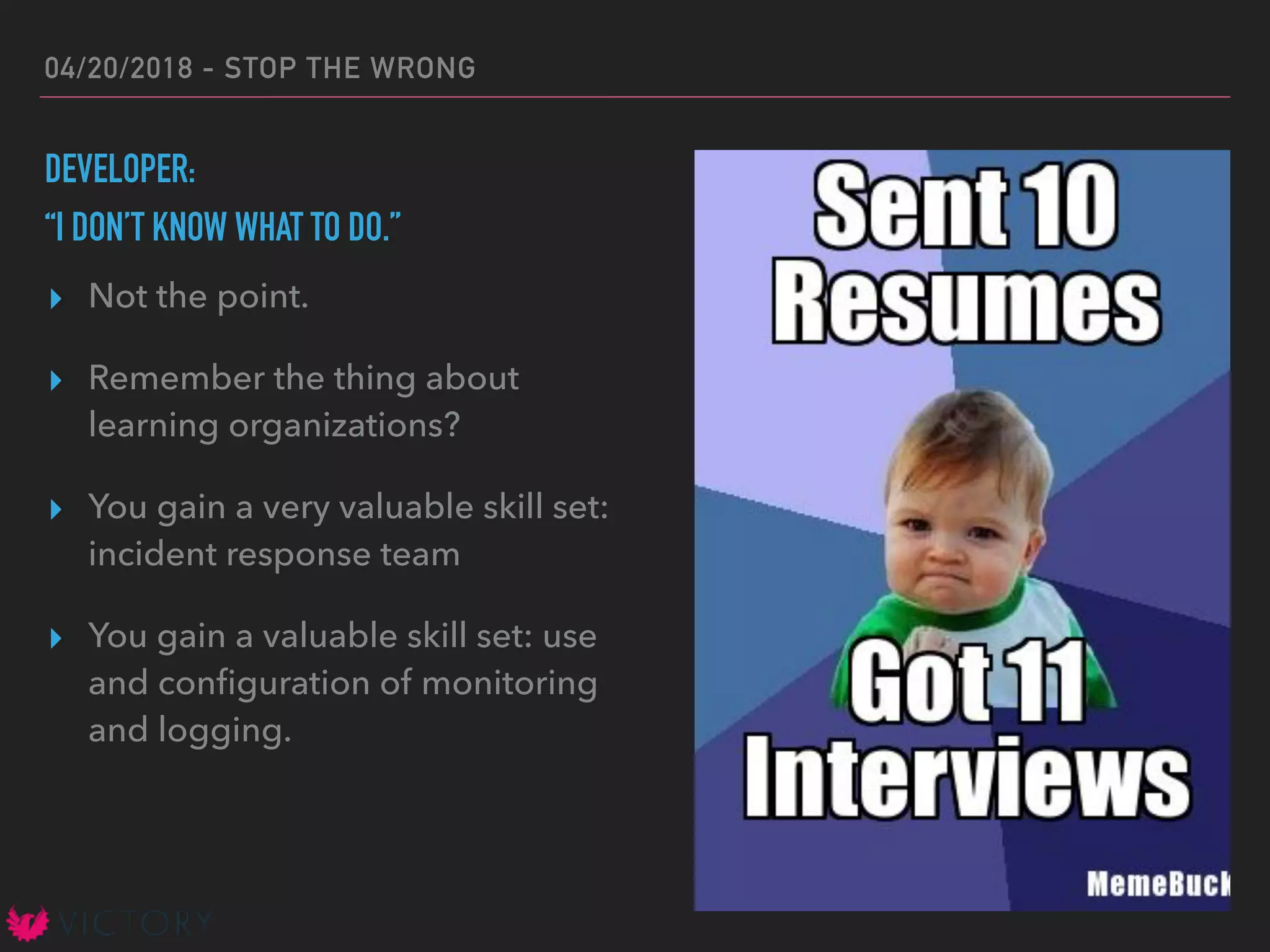 04/20/2018 - STOP THE WRONG
DEVELOPER:
“I DON’T KNOW WHAT TO DO.”
▸ Not the point.
▸ Remember the thing about
learning organizations?
▸ You gain a very valuable skill set:
incident response team
▸ You gain a valuable skill set: use
and conﬁguration of monitoring
and logging.
 