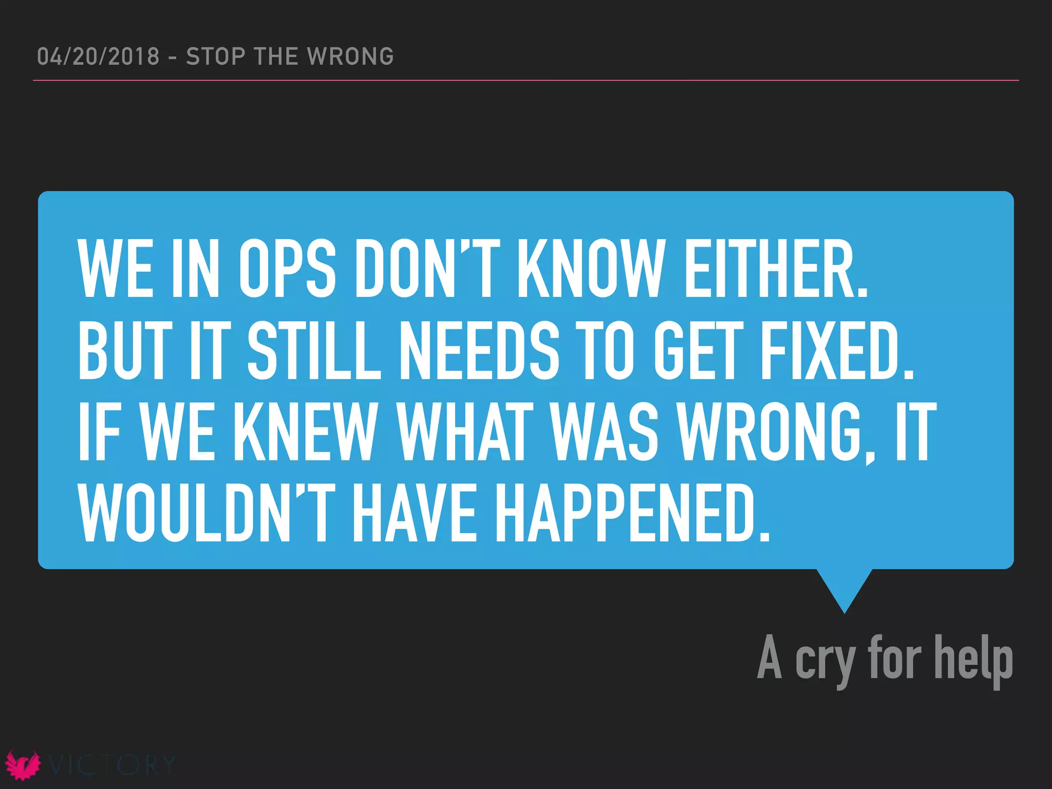 WE IN OPS DON’T KNOW EITHER.
BUT IT STILL NEEDS TO GET FIXED.
IF WE KNEW WHAT WAS WRONG, IT
WOULDN’T HAVE HAPPENED.
A cry for help
04/20/2018 - STOP THE WRONG
 