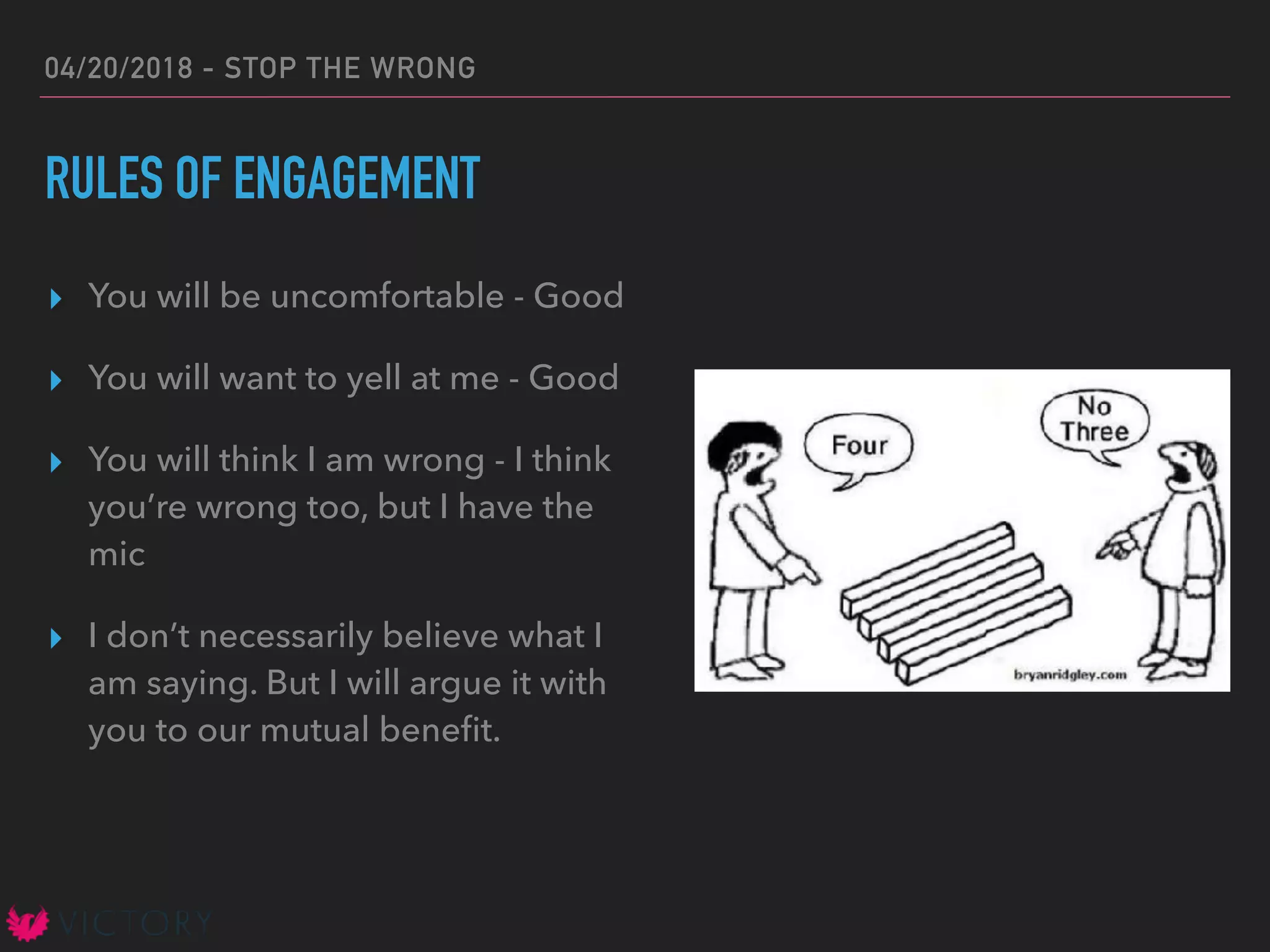 04/20/2018 - STOP THE WRONG
RULES OF ENGAGEMENT
▸ You will be uncomfortable - Good
▸ You will want to yell at me - Good
▸ You will think I am wrong - I think
you’re wrong too, but I have the
mic
▸ I don’t necessarily believe what I
am saying. But I will argue it with
you to our mutual beneﬁt.
 