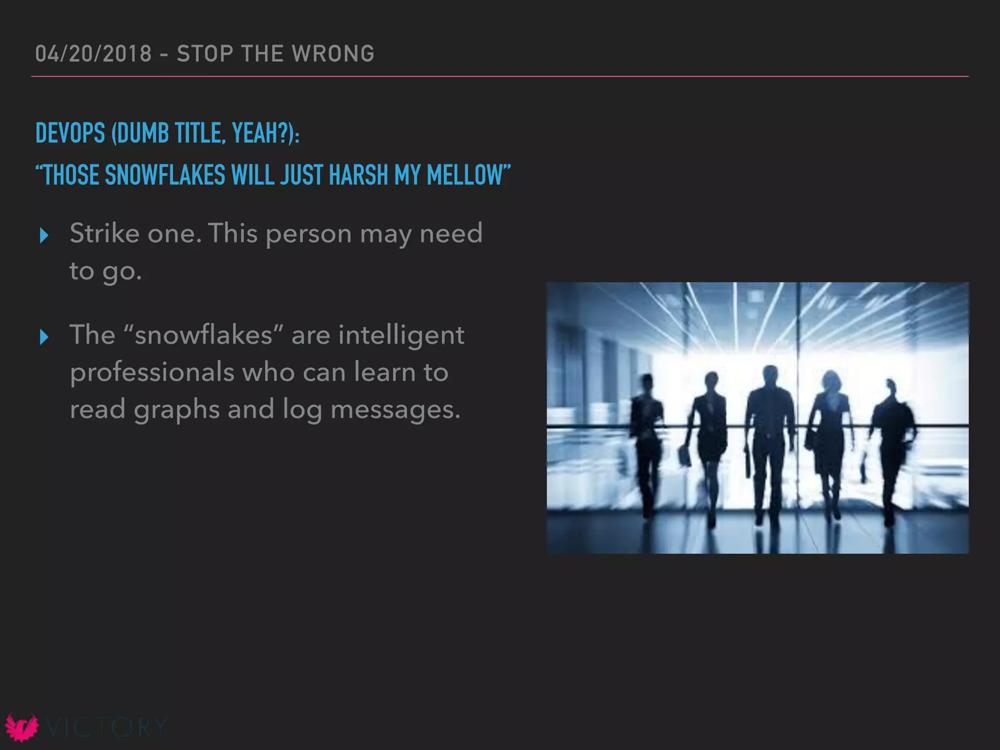 04/20/2018 - STOP THE WRONG
DEVOPS (DUMB TITLE, YEAH?):
“THOSE SNOWFLAKES WILL JUST HARSH MY MELLOW”
▸ Strike one. This person may need
to go.
▸ The “snowﬂakes” are intelligent
professionals who can learn to
read graphs and log messages.
 