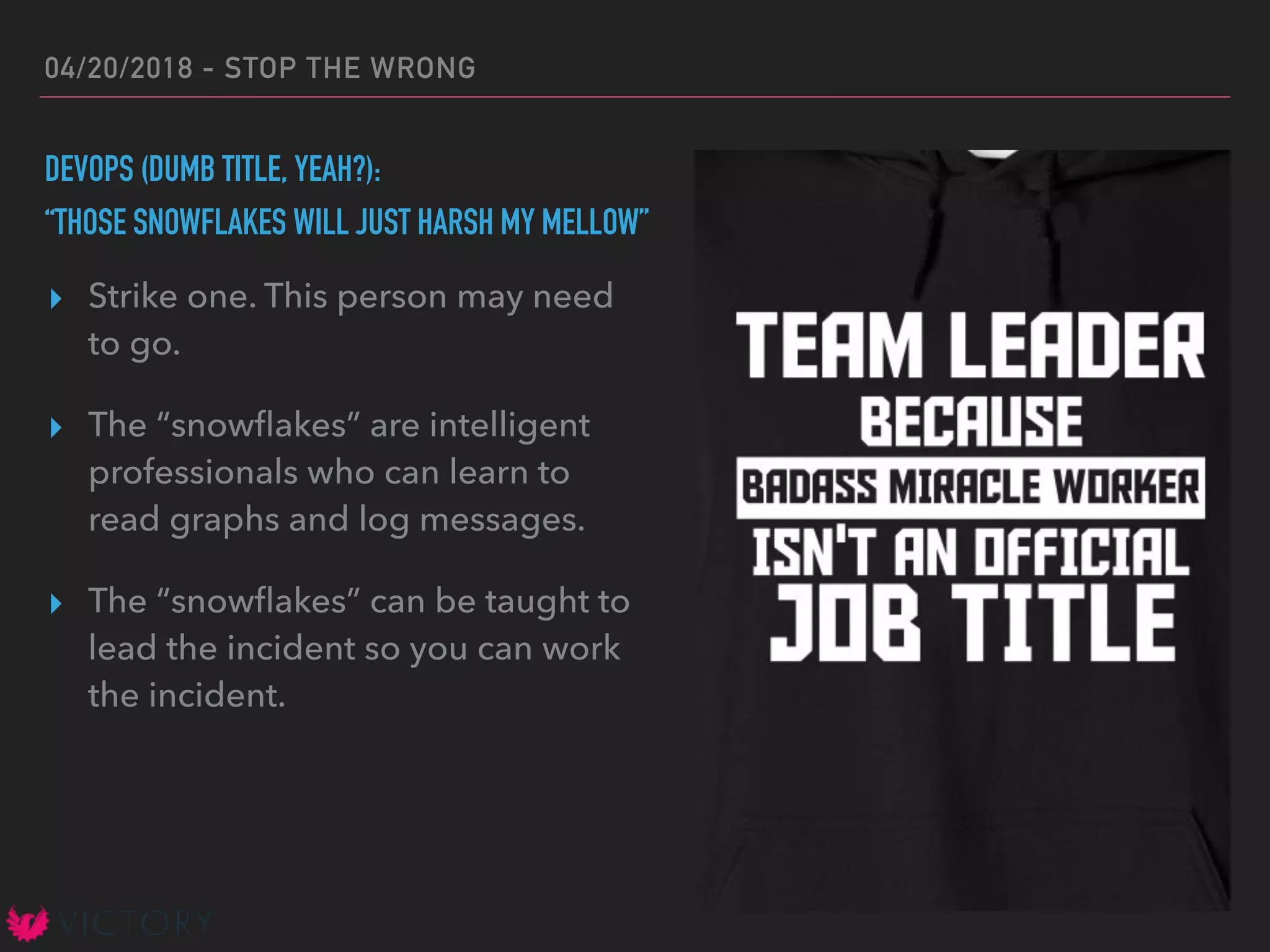 04/20/2018 - STOP THE WRONG
DEVOPS (DUMB TITLE, YEAH?):
“THOSE SNOWFLAKES WILL JUST HARSH MY MELLOW”
▸ Strike one. This person may need
to go.
▸ The “snowﬂakes” are intelligent
professionals who can learn to
read graphs and log messages.
▸ The “snowﬂakes” can be taught to
lead the incident so you can work
the incident.
 