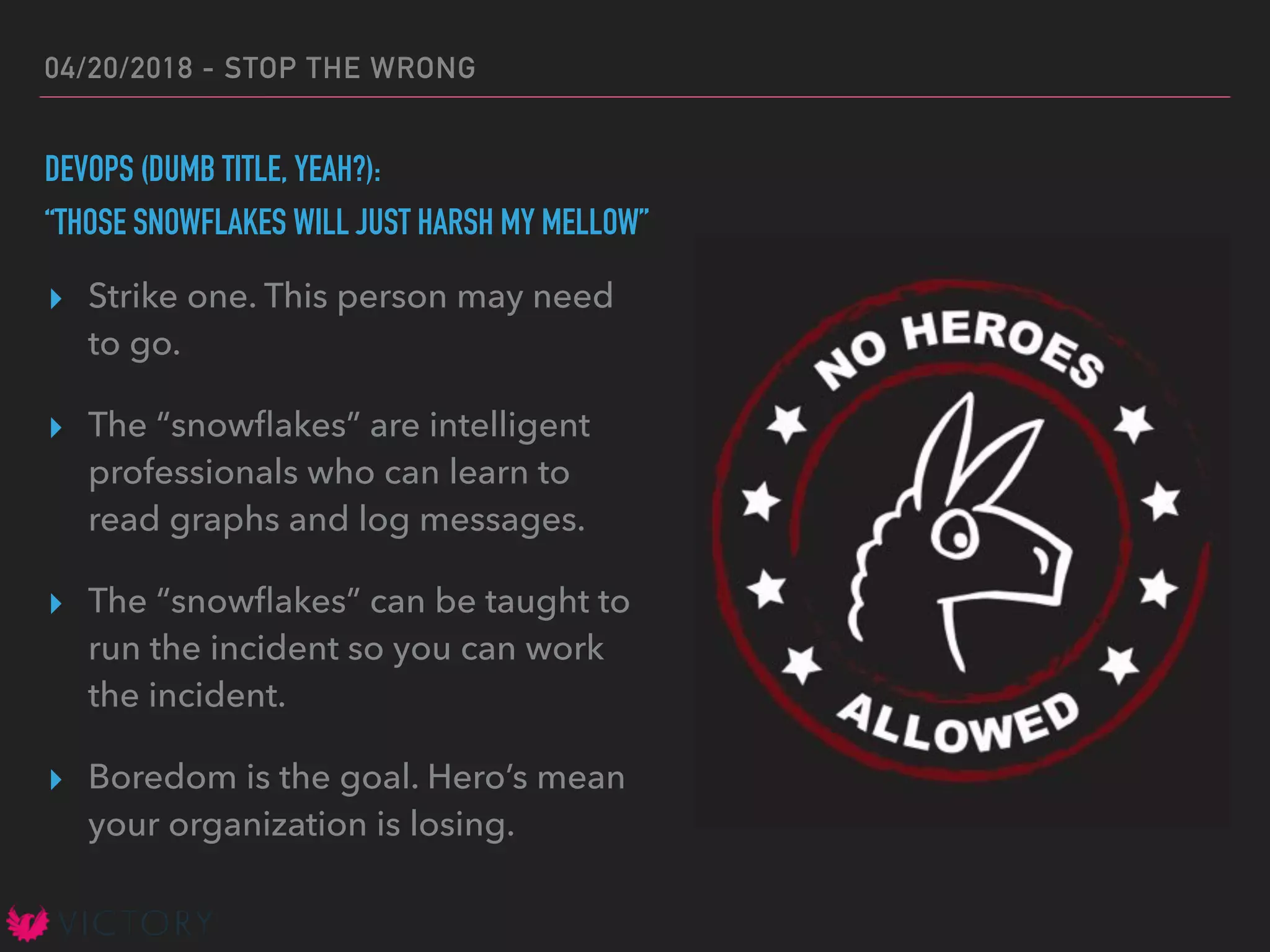 04/20/2018 - STOP THE WRONG
DEVOPS (DUMB TITLE, YEAH?):
“THOSE SNOWFLAKES WILL JUST HARSH MY MELLOW”
▸ Strike one. This person may need
to go.
▸ The “snowﬂakes” are intelligent
professionals who can learn to
read graphs and log messages.
▸ The “snowﬂakes” can be taught to
run the incident so you can work
the incident.
▸ Boredom is the goal. Hero’s mean
your organization is losing.
 