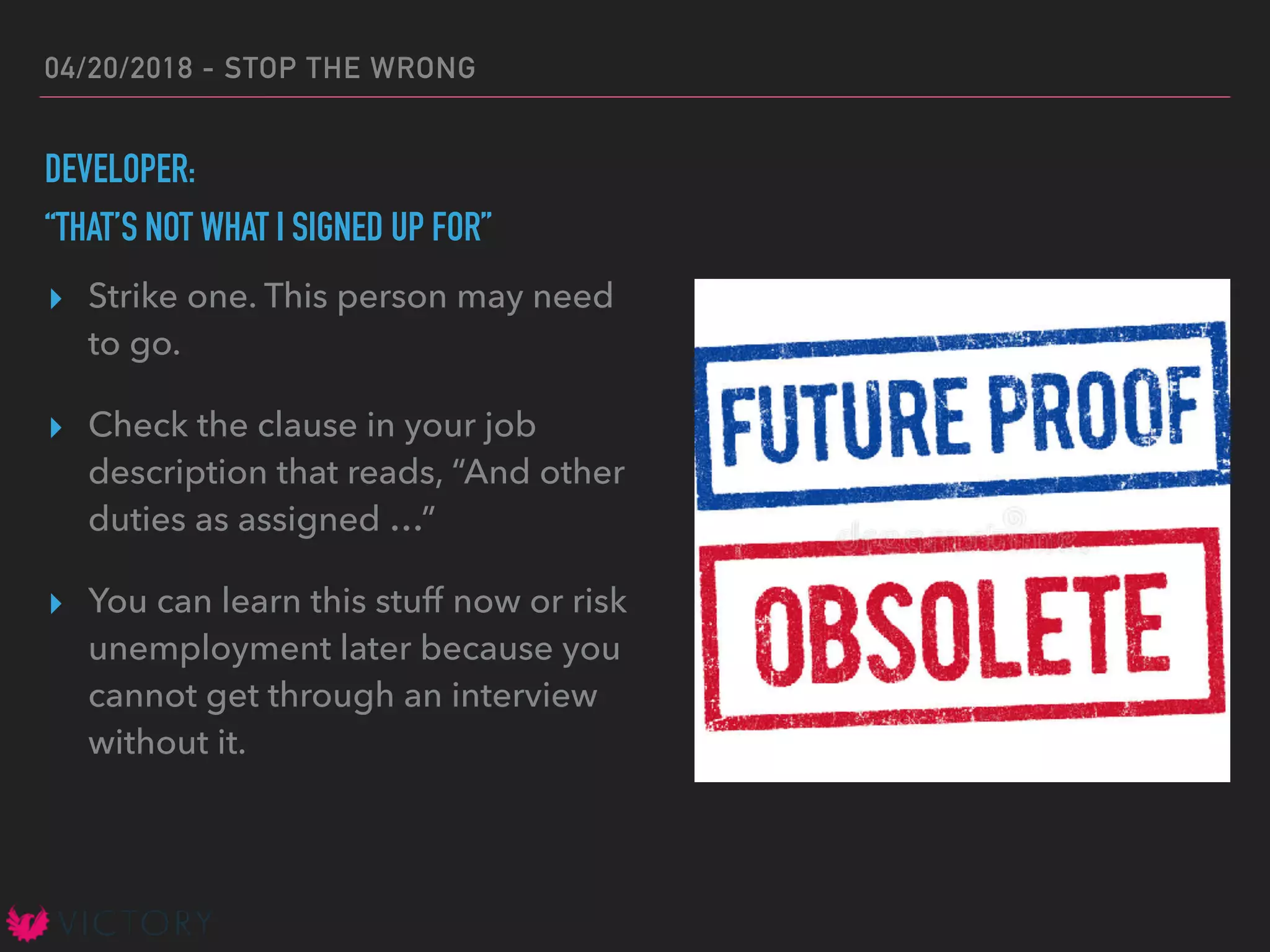 04/20/2018 - STOP THE WRONG
DEVELOPER:
“THAT’S NOT WHAT I SIGNED UP FOR”
▸ Strike one. This person may need
to go.
▸ Check the clause in your job
description that reads, “And other
duties as assigned …”
▸ You can learn this stuff now or risk
unemployment later because you
cannot get through an interview
without it.
 