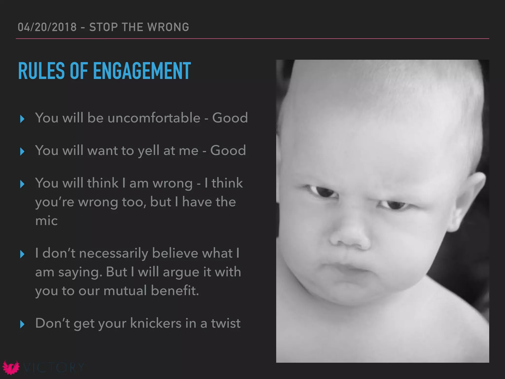 04/20/2018 - STOP THE WRONG
RULES OF ENGAGEMENT
▸ You will be uncomfortable - Good
▸ You will want to yell at me - Good
▸ You will think I am wrong - I think
you’re wrong too, but I have the
mic
▸ I don’t necessarily believe what I
am saying. But I will argue it with
you to our mutual beneﬁt.
▸ Don’t get your knickers in a twist
 