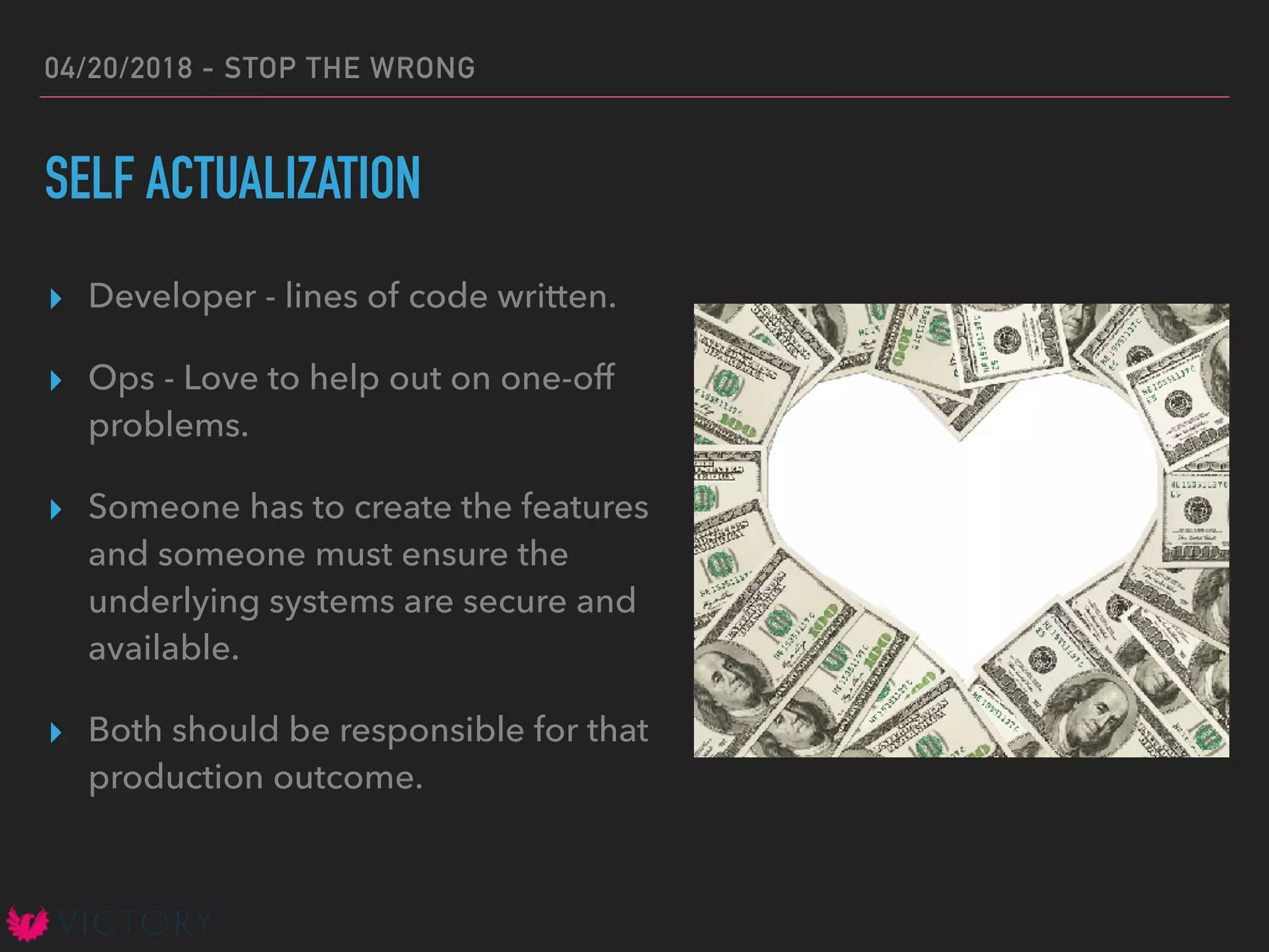 04/20/2018 - STOP THE WRONG
SELF ACTUALIZATION
▸ Developer - lines of code written.
▸ Ops - Love to help out on one-off
problems.
▸ Someone has to create the features
and someone must ensure the
underlying systems are secure and
available.
▸ Both should be responsible for that
production outcome.
 