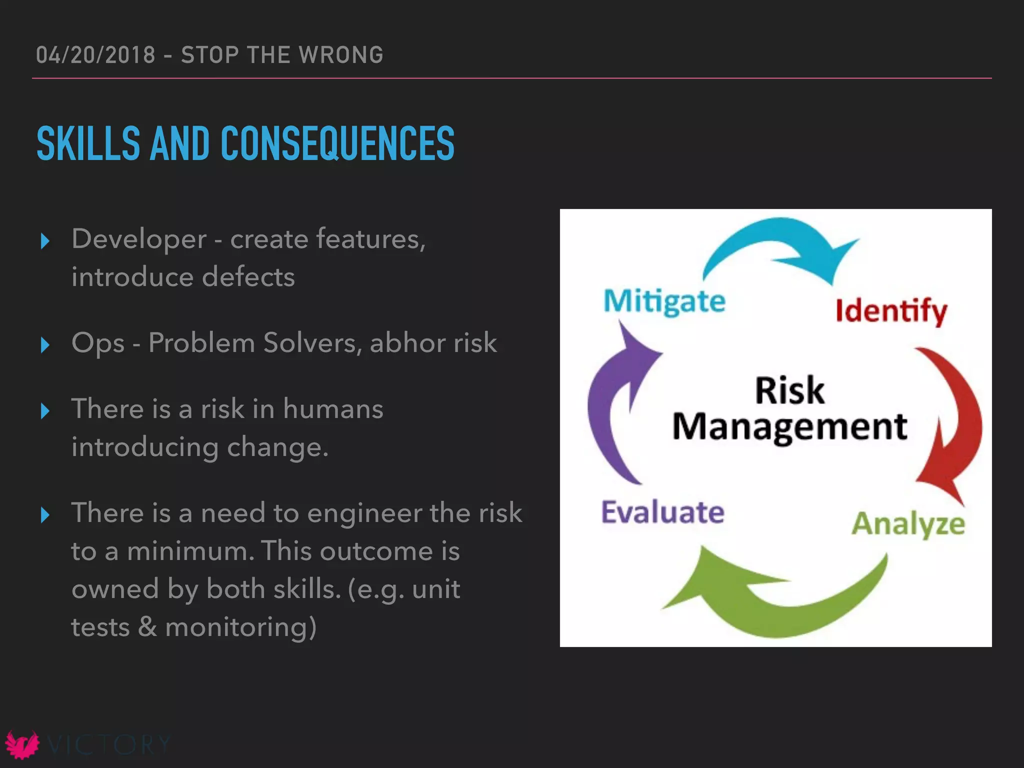04/20/2018 - STOP THE WRONG
SKILLS AND CONSEQUENCES
▸ Developer - create features,
introduce defects
▸ Ops - Problem Solvers, abhor risk
▸ There is a risk in humans
introducing change.
▸ There is a need to engineer the risk
to a minimum. This outcome is
owned by both skills. (e.g. unit
tests & monitoring)
 