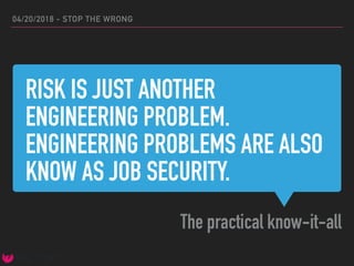RISK IS JUST ANOTHER
ENGINEERING PROBLEM.
ENGINEERING PROBLEMS ARE ALSO
KNOW AS JOB SECURITY.
The practical know-it-all
04/20/2018 - STOP THE WRONG
 