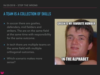 04/20/2018 - STOP THE WRONG
A TEAM IS A COLLECTION OF SKILLS
▸ In soccer there are goalies,
defenders, mid ﬁelders and
strikers. The are on the same ﬁeld
at the same time with responsibility
for the same outcome.
▸ In tech there are multiple teams on
the same ﬁeld with multiple
orthogonal outcomes.
▸ Which scenario makes more
sense?
 
