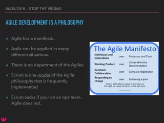 04/20/2018 - STOP THE WRONG
AGILE DEVELOPMENT IS A PHILOSOPHY
▸ Agile has a manifesto.
▸ Agile can be applied in many
different situations.
▸ There is no department of the Agiles
▸ Scrum is one model of the Agile
philosophy that is frequently
implemented
▸ Scrum sucks if your on an ops team.
Agile does not.
 