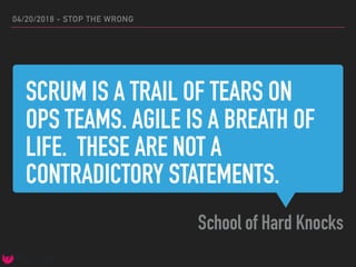 SCRUM IS A TRAIL OF TEARS ON
OPS TEAMS. AGILE IS A BREATH OF
LIFE. THESE ARE NOT A
CONTRADICTORY STATEMENTS.
School of Hard Knocks
04/20/2018 - STOP THE WRONG
 