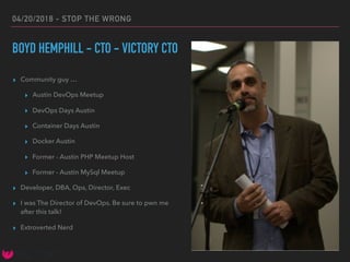 04/20/2018 - STOP THE WRONG
BOYD HEMPHILL - CTO - VICTORY CTO
▸ Community guy …
▸ Austin DevOps Meetup
▸ DevOps Days Austin
▸ Container Days Austin
▸ Docker Austin
▸ Former - Austin PHP Meetup Host
▸ Former - Austin MySql Meetup
▸ Developer, DBA, Ops, Director, Exec
▸ I was The Director of DevOps. Be sure to pwn me
after this talk!
▸ Extroverted Nerd
 