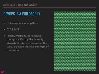 04/20/2018 - STOP THE WRONG
DEVOPS IS A PHILOSOPHY
▸ Philosophies have pillars.
▸ C.A.L.M.S.
▸ I really would rather a fabric
metaphor. Each pillar is really
strands of interwoven fabric. The
weave determines the strength of
the model.
 