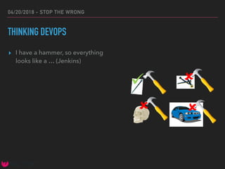 04/20/2018 - STOP THE WRONG
THINKING DEVOPS
▸ I have a hammer, so everything
looks like a … (Jenkins)
 