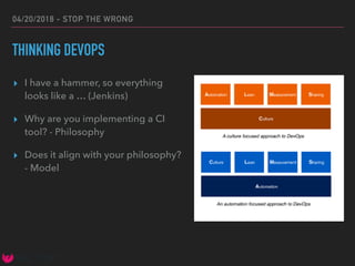 04/20/2018 - STOP THE WRONG
THINKING DEVOPS
▸ I have a hammer, so everything
looks like a … (Jenkins)
▸ Why are you implementing a CI
tool? - Philosophy
▸ Does it align with your philosophy?
- Model
 