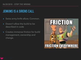 04/20/2018 - STOP THE WRONG
JENKINS IS A SIRENS CALL
▸ Swiss army knife allure. Common.
▸ Doesn’t allow the build to be
described in code
▸ Creates immense friction for build
management, ownership and
change.
 