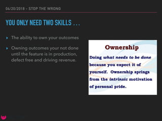 04/20/2018 - STOP THE WRONG
YOU ONLY NEED TWO SKILLS …
▸ The ability to own your outcomes
▸ Owning outcomes your not done
until the feature is in production,
defect free and driving revenue.
 