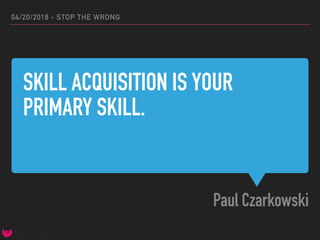 SKILL ACQUISITION IS YOUR
PRIMARY SKILL.
Paul Czarkowski
04/20/2018 - STOP THE WRONG
 