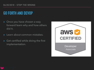 04/20/2018 - STOP THE WRONG
GO FORTH AND DEVOP
▸ Once you have chosen a way
forward learn why and how others
did it.
▸ Learn about common mistakes.
▸ Get certiﬁed while doing the ﬁrst
implementation.
 
