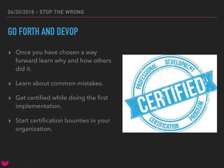 04/20/2018 - STOP THE WRONG
GO FORTH AND DEVOP
▸ Once you have chosen a way
forward learn why and how others
did it.
▸ Learn about common mistakes.
▸ Get certiﬁed while doing the ﬁrst
implementation.
▸ Start certiﬁcation bounties in your
organization.
 