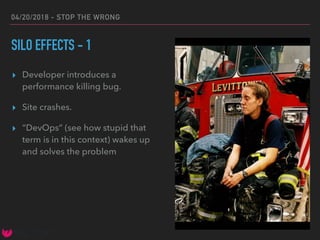 04/20/2018 - STOP THE WRONG
SILO EFFECTS - 1
▸ Developer introduces a
performance killing bug.
▸ Site crashes.
▸ “DevOps” (see how stupid that
term is in this context) wakes up
and solves the problem
 