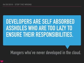 DEVELOPERS ARE SELF ABSORBED
ASSHOLES WHO ARE TOO LAZY TO
ENSURE THEIR RESPONSIBILITIES.
Mangers who’ve never developed in the cloud.
04/20/2018 - STOP THE WRONG
 